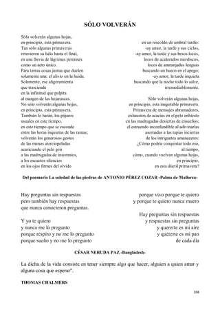 168
SÓLO VOLVERÁN
Sólo volverán algunas hojas,
en principio, esta primavera.
Tan sólo algunas primaveras
retuvieron su halo hasta el final,
en una lluvia de lágrimas perennes
como un acto único.
Para tantas cosas juntas que duelen
solamente una: el alivio en la huida.
Solamente, ese aligeramiento
que trasciende
en la infinitud que palpita
al margen de las hojarascas.
No solo volverán algunas hojas,
en principio, esta primavera.
También lo harán, los pájaros
usuales en este tiempo,
en este tiempo que se esconde
entre las horas inquietas de las ramas;
volverán los generosos gestos
de las manos aterciopeladas
acariciando el pelo gris
a las madrugadas de insomnios,
a los escuetos silencios
en los ojos firmes del olvido
en un rescoldo de umbral tardío:
-ay amor, la tarde y sus ciclos,
-ay amor, la tarde y sus besos locos,
locos de acalorados mordiscos,
locos de anaranjadas lenguas
buscando un hueco en el apego;
-ay amor, la tarde inquieta
buscando que la noche todo lo salve,
irremediablemente.
Sólo volverán algunas hojas,
en principio, esta inagotable primavera.
Primavera de mensajes abrumadores,
exhaustos de acacias en el pelo enhiesto
en las madrugadas desiertas de ensueños;
el estruendo inconfundible al adivinarlas
asomadas a las tapias inciertas
de los intrigantes amaneceres:
¿Cómo podría conquistar todo eso,
al tiempo,
cómo, cuando vuelvan algunas hojas,
en principio,
en esta dúctil primavera?
Del poemario La soledad de las piedras de ANTONIO PÉREZ COZAR -Palma de Mallorca-
Hay preguntas sin respuestas
pero también hay respuestas
que nunca conocieron preguntas.
Y yo te quiero
y nunca me lo pregunto
porque respiro y no me lo pregunto
porque sueño y no me lo pregunto
porque vivo porque te quiero
y porque te quiero nunca muero
Hay preguntas sin respuestas
y respuestas sin preguntas
y quererte es mi aire
y quererte es mi pan
de cada día
CÉSAR NERUDA PAZ -Bangladesh-
La dicha de la vida consiste en tener siempre algo que hacer, alguien a quien amar y
alguna cosa que esperar".
THOMAS CHALMERS
 