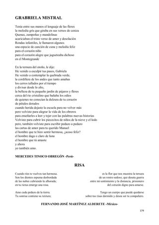 174
GRABRIELA MISTRAL
Tenía entre sus manos el lenguaje de las flores
la melodía gris que giraba en sus versos de ceniza
Quenas, zampoñas y mandolinas
acariciaban el triste verso de amor y desolación
Rondas infantiles, le llamaron algunos
una especie de canción de cuna y melodía feliz
para el corazón niño
para el corazón alegre que jugueteaba dichoso
en el Montegrande
En la ternura del otoño, le dije:
He venido a esculpir tus pasos, Gabriela
He venido a contemplar la quebrada verde,
la cordillera de los andes que tanto amabas
los cerros tallados por el tiempo
y divisar desde lo alto,
la belleza de tu pequeño jardín de pájaros y flores
cerca del rio cristalino que bañaba los odios
de quienes no conocían la dulzura de tu corazón
de pétalos dorados
cuando herida dejaste la escuela para no volver más
pero volviste para alegrar la vida de los obreros
para enseñarles a leer y tejer con las palabras nuevas historias
Volviste para cubrir los piececitos de niños de la nieve y el lodo
pero, también volviste para escribir pedazo a pedazo
las cartas de amor para tu querido Manuel
el hombre que te hizo sentir hermosa, ¿acaso feliz?
el hombre daga o claro de luna
el hombre que tú amaste
y ahora
yo también amo.
MERCEDES TINOCO OBREGÓN -Perú-
RISA
Cuando ríes te vuelves tan hermosa.
Son los dientes espuma desbordada
de las nubes cubriendo la alborada;
en tu rictus emerge una rosa.
Amo cada pedazo de la tierra.
Tu sonrisa contiene su textura;
es la flor que nos muestra la tersura
de un rostro sedoso, que desata guerra
entre mi sentimiento y la distancia, prisionero
del corazón digno para amarse.
Tengo un cuerpo que puede quedarse
sobre tus risas dormido y desea ser tu compañero.
FERNANDO JOSÉ MARTÍNEZ ALDERETE -México-
 