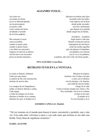 177
ALZANDO VUELO. . .
Así como ave
sin miedo revolotea
así en su libertad aplaude,
así sin preocuparse
así quiero volar,
como vuelan mis letras
arrullando el sentido
de mi triste palpitar...
Me consume el vacío,
causa escalofrío,
cuando te quiero amar
cuando te quiero besar,
y tus labios no encuentro,
tampoco el calor de un abrazo,
sola de nuevo me encuentro
presa en muchos lamentos...
Quisiera revolotear muy lejos
sucumbir entre las nubes,
volar deprisa con la brisa
donde poder esconder,
este loco sentimiento
que dejaste en tu partida
dónde sangra hoy la herida...
Si pudiera... si pudiera
llegar hasta ti vida mía,
llenarte el alma de caricias
impregnarte de mis besos,
como las noches aquellas
que mis plumas tú limpiabas,
con palabras con sonrisas
con tu voz y tus palabras,
si pudiera, más sólo volar mis letras puedo...
TITA SANCHEZ -Costa Rica-
RETRATO TUYO EN LA VENTANA
La tarde es finitud e infinitud.
Cada rayo que muere
es indicio de fin y de resurrección,
anticipo de nuevos días.
Los campos de oro languidecen,
callan, el silencio abruma y calma.
Cada espiga
y todas las espigas con la luna
detienen el mundo en tu ventana,
detienen los ojos, se funden en ti.
Mientras tú respires,
mientras veas el trigo a tus pies
y estés con el silencio,
con los paisajes y las lejanías,
será señal de nuevas tardes,
testigo de la vida.
Como el mismo mundo eres: Inicio y fin,
fin y eternidad: Así tú en la ventana,
el trigo en tus ojos,
el mundo en ti:
Yo en el mundo y en ti.
LOURDES CAÑELLAS -Madrid-
“Tal vez estamos en el mundo para buscar el amor, encontrarlo y perderlo, una y otra
vez. Con cada amor volvemos a nacer y con cada amor que termina se nos abre una
herida. Estoy llena de orgullosas cicatrices.”
ISABEL ALLENDE
 