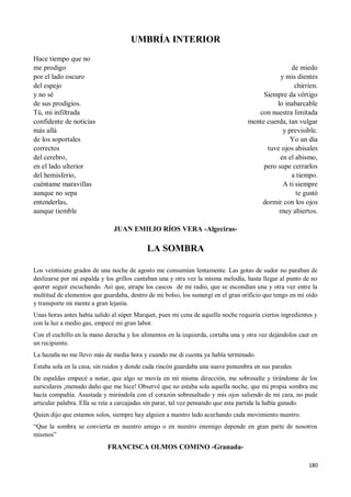 180
UMBRÍA INTERIOR
Hace tiempo que no
me prodigo
por el lado oscuro
del espejo
y no sé
de sus prodigios.
Tú, mi infiltrada
confidente de noticias
más allá
de los soportales
correctos
del cerebro,
en el lado ulterior
del hemisferio,
cuéntame maravillas
aunque no sepa
entenderlas,
aunque tiemble
de miedo
y mis dientes
chirríen.
Siempre da vértigo
lo inabarcable
con nuestra limitada
mente cuerda, tan vulgar
y previsible.
Yo un día
tuve ojos abisales
en el abismo,
pero supe cerrarlos
a tiempo.
A ti siempre
te gustó
dormir con los ojos
muy abiertos.
JUAN EMILIO RÍOS VERA -Algeciras-
LA SOMBRA
Los veintisiete grados de una noche de agosto me consumían lentamente. Las gotas de sudor no paraban de
deslizarse por mi espalda y los grillos cantaban una y otra vez la misma melodía, hasta llegar al punto de no
querer seguir escuchando. Así que, atrape los cascos de mi radio, que se escondían una y otra vez entre la
multitud de elementos que guardaba, dentro de mi bolso, los sumergí en el gran orificio que tengo en mi oído
y transporte mi mente a gran lejanía.
Unas horas antes había salido al súper Marquet, pues mi cena de aquella noche requería ciertos ingredientes y
con la luz a medio gas, empecé mi gran labor.
Con el cuchillo en la mano derecha y los alimentos en la izquierda, cortaba una y otra vez dejándolos caer en
un recipiente.
La hazaña no me llevo más de media hora y cuando me di cuenta ya había terminado.
Estaba sola en la casa, sin ruidos y donde cada rincón guardaba una suave penumbra en sus paredes.
De espaldas empecé a notar, que algo se movía en mi misma dirección, me sobresalte y tirándome de los
auriculares ¡menudo daño que me hice! Observé que no estaba sola aquella noche, que mi propia sombra me
hacía compañía. Asustada y mirándola con el corazón sobresaltado y mis ojos saliendo de mi cara, no pude
articular palabra. Ella se reía a carcajadas sin parar, tal vez pensando que esta partida la había ganado.
Quien dijo que estamos solos, siempre hay alguien a nuestro lado acechando cada movimiento nuestro.
“Que la sombra se convierta en nuestro amigo o en nuestro enemigo depende en gran parte de nosotros
mismos”
FRANCISCA OLMOS COMINO -Granada-
 