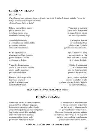 181
SUEÑO ANHELADO
(VALIENTE)
(Para la mujer más valiente y fuerte. A la mujer que tengo la dicha de tener a mi lado. Porque fui
testigo de su lucha por lograr ser madre.
¡Te amo Norma Patricia Avila!)
Haberte convertido en madre
para ti fue nada fácil
soportaste muchas cosas
cuando aún eras muy frágil.
Aguantaste habladurías
y comentarios mal intencionados
pero eso no te detuvo
en tu sueño tan anhelado.
En dos oportunidades
el sueño se quedó en el camino
pero te mostraste valiente
y afrontaste tu destino.
Y aquellos dos corazones
que en tu vientre un día latieron
en dos ángeles guardianes
para ti se convirtieron.
El miedo y la desesperación
tu corazón apretaron
pero la fe y la esperanza
nunca te abandonaron.
Y gracias a tu paciencia
y a tu fuerza de voluntad
conseguiste por ti misma
una nueva oportunidad.
A lo largo de 9 meses
soportaste mil dolores
el miedo por el pasado
y pronósticos desalentadores.
Pero te mantuviste firme
aun exponiendo tu vida
atraer a un bebé al mundo
tú ya estabas decidida.
El dolor de una cesárea
no te pudo detener
aún con dolor te paraste
para a tu hijo poder ver.
Ahora caminas orgullosa
siempre con tu hijo al lado
con la satisfacción de haber logrado
ese sueño tan anhelado.
JUAN MANUEL LÓPEZ HERNANDEZ -México-
POESÍAS URBANAS
Naciste con una luz lírica en el corazón
que despertó en un tiempo de pasión
la esencia de tus deseos en los cristales
entre infinitas palabras de líneas temporales.
Soy el príncipe más feliz a tu lado
amor mío tú me tienes extasiado
soy tan orgulloso con mi poder
pero tú eres mi fuente de placer.
Contemplar a tu lado el universo
ya no soy como antes un perverso
me hace sentir el más enamorado
ya que estás tú amor mío a mi lado.
Ella me da el consuelo que tanto necesito
su cuerpo de princesa que es tan exquisito
me lleva a un mundo de locas fantasías
que se hacen deseos en mis poesías.
GIANCARLO CÉSAR CORTEZ ESTRADA -Perú-
 
