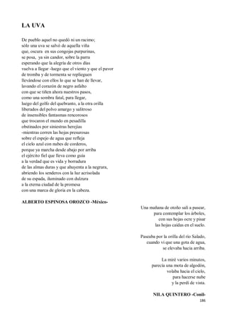 186
LA UVA
De pueblo aquel no quedó ni un racimo;
sólo una uva se salvó de aquella viña
que, oscura en sus congojas purpurinas,
se posa, ya sin candor, sobre la parra
esperando que la alegría de otros días
vuelva a llegar -luego que el viento y que el pavor
de tromba y de tormenta se replieguen
llevándose con ellos lo que se han de llevar,
lavando el corazón de negro asfalto
con que se tiñen ahora nuestros pasos,
como una sombra fatal, para llegar,
luego del golfo del quebranto, a la otra orilla
liberados del polvo amargo y salitroso
de insensibles fantasmas rencorosos
que trocaron el mundo en pesadilla
obstinados por siniestras herejías
-mientras corren las hojas presurosas
sobre el espejo de agua que refleja
el cielo azul con nubes de corderos,
porque ya marcha desde abajo por arriba
el ejército fiel que lleva como guía
a la verdad que es vida y borradura
de las almas duras y que ahuyenta a la negrura,
abriendo los senderos con la luz acrisolada
de su espada, iluminado con dulzura
a la eterna ciudad de la promesa
con una marca de gloria en la cabeza.
ALBERTO ESPINOSA OROZCO -México-
Una mañana de otoño salí a pasear,
para contemplar los árboles,
con sus hojas ocre y pisar
las hojas caídas en el suelo.
Paseaba por la orilla del río Salado,
cuando vi que una gota de agua,
se elevaba hacia arriba.
La miré varios minutos,
parecía una mota de algodón,
volaba hacia el cielo,
para hacerse nube
y la perdí de vista.
NILA QUINTERO -Conil-
 