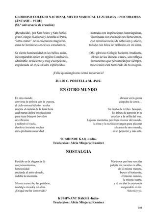 194
GLORIOSO COLEGIO NACIONAL MIXTO MARISCAL LUZURIAGA – PISCOBAMBA
(ÁNCASH – PERÚ)
(56.° aniversario de creación)
¡Bendecida!, por San Pedro y San Pablo,
gran Colegio Nacional y destella al Perú,
“alma máter” de la enseñanza magistral,
cuna de luminosos-excelsos estudiantes.
Se siente luminosidad en las bellas aulas,
incomparable-único en región Conchucos,
admirable, reluciente y muy excepcional,
engalanada de excelsitudes espléndidas.
Ilustrada con inspiraciones luzuriaguinas,
iluminada con exaltaciones florecientes,
con reminiscencias de adhesión y afecto,
tallado con hilos de brillantes en mi alma.
¡Oh!, glorioso Colegio luciente-irradiante,
el eco de las idóneas clases, son reflejos
inmanentes que perdurarán por siempre,
mi corazón está barnizado de tu insignia.
¡Feliz quincuagésimo sexto aniversario!
JULIO C. PORTELLA M. -Perú-
EN OTRO MUNDO
En otro mundo
conversa la poética con la pureza,
el cielo entona baladas azules
suspira el océano de la luna llena
cual marea delira ensoñaciones
para tocar blancos destellos
de reflexión
y redimir el vacío,
absolver las triste noches
en la profunda oscuridad,
abrazar en la gloria
cúspides de amor…
En medio de verdes bosques,
los trinos de agrestes aves
estallan a la orilla del mar.
Lejanas montañas perciben el amor del mundo.
la rima y la razón convergen para plasmar
el canto de otro mundo,
en el porvenir y más allá.
SUBHENDU KAR –India-
Traducción: Alicia Minjarez Ramírez
NOSTALGIA
Perdido en la elegancia de
sus pensamientos,
luminosidad
enciende al astro dorado,
indulta la insomnia.
Silente transcribo las palabras,
nostalgia invades mi alma.
¿En qué me he convertido?
Mariposa que bate sus alas
palpita mi corazón en ellas,
de la misma manera,
busco el horizonte,
el mismo camino,
la misma suerte,
y tú me das la existencia
anegándote en mí.
Solo tú y yo.
KUSHWANT DAKSH -India-
Traducción: Alicia Minjarez Ramírez
 