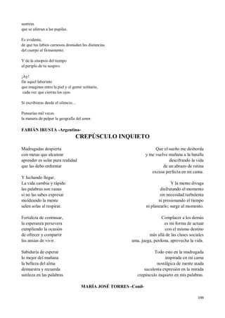 199
sentires
que se aferran a las pupilas.
Es evidente,
de que tus labios carnosos desnudan las distancias
del cuerpo al firmamento.
Y de la sinopsis del tiempo
al periplo de tu suspiro.
¡Ay!
De aquel laberinto
que imaginas entre la piel y el gemir solitario,
cada vez que cierras los ojos.
Si escribieras desde el silencio…
Pensarías mil veces
la manera de palpar la geografía del amor.
FABIÁN IRUSTA -Argentina-
CREPÚSCULO INQUIETO
Madrugadas despierta
con metas que alcanzar
aprender es solar pura realidad
que las debo enfrentar
Y luchando llegar.
La vida cambia y rápido
las palabras son vanas
si no las sabes expresar
moldeando la mente
salen solas al respirar.
Fortaleza de continuar,
la esperanza persevera
cumpliendo la ocasión
de ofrecer y compartir
las ansias de vivir.
Sabiduría de esperar
lo mejor del mañana
la belleza del alma
demuestra y recuerda
sutileza en las palabras.
Que el sueño me desborda
y me vuelve mañana a la batalla
descifrando la vida
de un abrazo de rutina
excusa perfecta en mi cama.
Y la mente divaga
disfrutando el momento
sin necesidad turbulenta
ni presionando el tiempo
ni planearlo; surge al momento.
Complacer a los demás
es mi forma de actuar
con el mismo destino
más allá de las clases sociales
ama, juega, perdona, aprovecha la vida.
Todo esto en la madrugada
inspirada en mi cama
nostálgica de mente atada
suculenta expresión en la mirada
crepúsculo inquieto en mis palabras.
MARÍA JOSÉ TORRES -Conil-
 