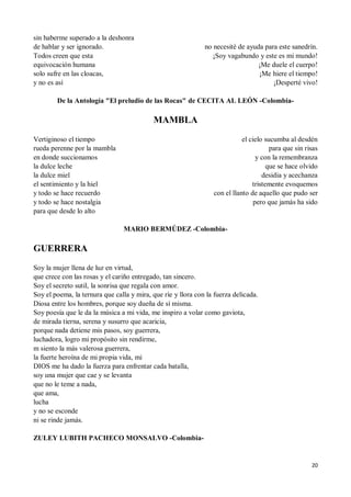 20
sin haberme superado a la deshonra
de hablar y ser ignorado.
Todos creen que esta
equivocación humana
solo sufre en las cloacas,
y no es así
no necesité de ayuda para este sanedrín.
¡Soy vagabundo y este es mi mundo!
¡Me duele el cuerpo!
¡Me hiere el tiempo!
¡Desperté vivo!
De la Antología "El preludio de las Rocas" de CECITA AL LEÓN -Colombia-
MAMBLA
Vertiginoso el tiempo
rueda perenne por la mambla
en donde succionamos
la dulce leche
la dulce miel
el sentimiento y la hiel
y todo se hace recuerdo
y todo se hace nostalgia
para que desde lo alto
el cielo sucumba al desdén
para que sin risas
y con la remembranza
que se hace olvido
desidia y acechanza
tristemente evoquemos
con el llanto de aquello que pudo ser
pero que jamás ha sido
MARIO BERMÚDEZ -Colombia-
GUERRERA
Soy la mujer llena de luz en virtud,
que crece con las rosas y el cariño entregado, tan sincero.
Soy el secreto sutil, la sonrisa que regala con amor.
Soy el poema, la ternura que calla y mira, que ríe y llora con la fuerza delicada.
Diosa entre los hombres, porque soy dueña de sí misma.
Soy poesía que le da la música a mi vida, me inspiro a volar como gaviota,
de mirada tierna, serena y susurro que acaricia,
porque nada detiene mis pasos, soy guerrera,
luchadora, logro mi propósito sin rendirme,
m siento la más valerosa guerrera,
la fuerte heroína de mi propia vida, mi
DIOS me ha dado la fuerza para enfrentar cada batalla,
soy una mujer que cae y se levanta
que no le teme a nada,
que ama,
lucha
y no se esconde
ni se rinde jamás.
ZULEY LUBITH PACHECO MONSALVO -Colombia-
 