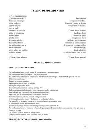 21
TE AMO DESDE ADENTRO
...Y, si me preguntaras:
¿Qué cómo te amo...?
Sintiendo mi sangre
como barbotea,
cuando mi piel
roza tu piel...
sintiendo mi corazón
cómo se emociona,
seduciéndote
a todas horas
lo comprenderías...
Podrían tus brazos
tan sublimes acercarse
hasta abrazarme
y mis labios tan gentiles
volarían hasta ti...
¡Te amo desde adentro!
Desde donde
se tejen mis latidos...
Esos que cuando te sienten
se regocijan de placer...
¡Te amo desde adentro!
Desde ese lugar
vibrante de gozo,
imaginando hacer
sublimes tus momentos,
sintiendo el aroma sagrado
de tu cuerpo en mis sentidos.
Haciendo nacer,
desde adentro...
el más bello cántico a tu piel.
¡Te amo desde adentro!
ALEXA DALMASIO -Colombia-
NO CONFUNDAS EL AMOR
No confundas el amor con la pasión de un encuentro… es más que eso
No confundas el amor con apego… no es nada de eso
No confundas el amor con el aleteo de las mariposas en el estómago… no tiene nada que ver con eso
El amor es mucho más
Es paz/ es mesura/ es calma
Es compañía aunque estés en soledad
Es alegría aunque estés triste
Es el latir de tu corazón al sentir el latir del otro
Es la sonrisa que se dibuja en tu rostro, cuando recuerdas sus niñerías
Es el silencio que comprende tus estados de irritabilidad.
Es la cena que disfrutamos juntos, con velas o sin velas
Es saber que si esa persona, no está contigo mañana
tuviste su alma en tus manos y disfrutaste su ser hasta el infinito
No te quedes en la pasión, puede ser el camino al amor, pero no es el amor
Y si logras ese estado permanente del amor
puedes estar contigo mismo, con la tranquilidad que sólo el amor te da
No confundas el amor… porque si lo haces, te quedas girando en un infierno de relaciones rotas que nada se
{parecen al amor
¡Sé valiente! ¡Da un paso a un lado y ámate!
¡Porque cuando te amas, amas y cuando amas, te aman!
MARTA LUCÍA VARGAS BORRERO -Colombia-
 