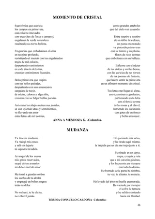 26
MOMENTO DE CRISTAL
Suave brisa que acaricia
los campos en primavera,
con colores renovados
con escarchas de fiesta y carnaval,
engalanan la verde naturaleza
resaltando su eterna belleza.
Fragancias que embalsaman el alma
en suspirar profundo,
revistiendo el mundo con tus engalanados
trajes de mil colores,
despertando sentimientos
en cada rincón del alma,
creando sentimientos fecundos.
Bella primavera que inspira
con tus bellos paisajes,
despertando con sus amaneceres
cargados de rocío,
de néctar, colores y algarabía,
creando con su fulgor bellas poesías.
Así como las abejas nutren sus panales,
se van tejiendo ideas y sentimientos,
va fluyendo un amor
entre letras de mil colores,
como grandes arreboles
que del cielo van cayendo.
Entre suspiro y suspiro
de un idilio de colores,
un poeta enamorado
va pintando primaveras
con su tintero y su pluma,
flores de ricos aromas
que embelesan con su belleza.
Báñame con el néctar
de tus dulces y sutiles besos,
con las caricias de tus versos
de tus poemas de fantasía,
que hacen sentir la primavera
en un efímero momento de cristal.
Tus letras me llegan al alma,
entre jazmines y gardenias,
perfumando cada letra
con el fresco aroma
de las rosas y el clavel,
nutriendo los corazones
con gotas de un fresco
y bello amanecer.
ANNA A MENDOZA G. -Colombia-
MUDANZA
Ya hice mi mudanza.
Ya recogí mis cosas
y salí sin dejarte
ni siquiera mi adiós.
Arranqué de los muros
mis gritos reservados,
saqué de tus armarios
mi dulce miel de amor.
Me tomé a grandes sorbos
los sueños de tu alcoba
y empaqué en bolsas negras
todo mi dolor.
No volveré, te he dicho,
no volveré jamás.
He quemado mis velas,
y he tirado aquí mismo,
la brújula que un día me trajo junto a ti.
He tirado en un cesto,
mapa, croquis y ruta
que a mi corazón guiaban,
y los he puesto por siempre
con todo lo demás.
He borrado de la pared tu sombra,
tu voz, tu aliento, tu esencia.
He lavado del piso mi huella enamorada.
He vaciado por siempre
el cofre de ternura
y he salido corriendo
hacia mi libertad.
TERESA CONSUELO CARDONA -Colombia-
 