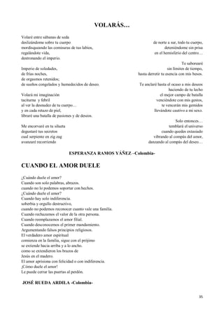 35
VOLARÁS…
Volaré entre sábanas de seda
deslizándome sobre tu cuerpo
mordisqueando las comisuras de tus labios,
regalándote vida,
destronando el imperio.
Imperio de soledades,
de frías noches,
de orgasmos retenidos;
de sueños congelados y humedecidos de deseo.
Volará mi imaginación
taciturna y febril
al ver la desnudez de tu cuerpo…
y en cada retazo de piel,
libraré una batalla de pasiones y de deseos.
Me encorvaré en tu silueta
degustaré tus secretos
cual serpiente en zig zag
avanzaré recorriendo
de norte a sur, todo tu cuerpo,
deteniéndome sin prisa
en el hemisferio del centro…
Te saborearé
sin límites de tiempo,
hasta derretir tu esencia con mis besos.
Te anclaré hasta el ocaso a mis deseos
haciendo de tu lecho
el mejor campo de batalla
venciéndote con mis gestos,
te vencerán mis gemidos
llevándote cautivo a mi sexo.
Solo entonces…
temblará el universo
cuando quedes extasiado
vibrando al compás del amor,
danzando al compás del deseo…
ESPERANZA RAMOS YÁÑEZ –Colombia-
CUANDO EL AMOR DUELE
¿Cuándo duele el amor?
Cuando son solo palabras, abrazos.
cuando no lo podemos soportar con hechos.
¿Cuándo duele el amor?
Cuando hay solo indiferencia.
soberbia y orgullo destructivo,
cuando no podemos reconocer cuanto vale una familia.
Cuando rechazamos el valor de la otra persona.
Cuando reemplazamos el amor filial.
Cuando desconocemos el primer mandamiento.
Argumentando falsos principios religiosos.
El verdadero amor espiritual
comienza en la familia, sigue con el prójimo
se extiende hacia arriba y a lo ancho.
como se extendieron los brazos de
Jesús en el madero.
El amor aprisiona con felicidad o con indiferencia.
¡Cómo duele el amor!
Le puede cerrar las puertas al perdón.
JOSÉ RUEDA ARDILA -Colombia-
 