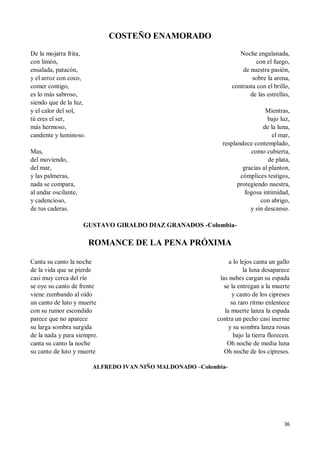36
COSTEÑO ENAMORADO
De la mojarra frita,
con limón,
ensalada, patacón,
y el arroz con coco,
comer contigo,
es lo más sabroso,
siendo que de la luz,
y el calor del sol,
tú eres el ser,
más hermoso,
candente y luminoso.
Mas,
del moviendo,
del mar,
y las palmeras,
nada se compara,
al andar oscilante,
y cadencioso,
de tus caderas.
Noche engalanada,
con el fuego,
de nuestra pasión,
sobre la arena,
contrasta con el brillo,
de las estrellas,
Mientras,
bajo luz,
de la luna,
el mar,
resplandece contemplado,
como cubierta,
de plata,
gracias al planton,
cómplices testigos,
protegiendo nuestra,
fogosa intimidad,
con abrigo,
y sin descanso.
GUSTAVO GIRALDO DIAZ GRANADOS -Colombia-
ROMANCE DE LA PENA PRÓXIMA
Canta su canto la noche
de la vida que se pierde
casi muy cerca del río
se oye su canto de frente
viene zumbando al oído
un canto de luto y muerte
con su rumor escondido
parece que no aparece
su larga sombra surgida
de la nada y para siempre.
canta su canto la noche
su canto de luto y muerte
a lo lejos canta un gallo
la luna desaparece
las nubes cargan su espada
se la entregan a la muerte
y canto de los cipreses
su raro ritmo enlentece
la muerte lanza la espada
contra un pecho casi inerme
y su sombra lanza rosas
bajo la tierra florecen.
Oh noche de media luna
Oh noche de los cipreses.
ALFREDO IVAN NIÑO MALDONADO –Colombia-
 