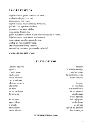 42
BAJO LA CASCADA
Bajo la cascada quiero refrescar mi alma,
y saborear el agua de la vida,
que corre por mis venas.
Bajo la cascada hay un árbol de primavera,
que llora con lágrimas cristalinas
que rompen las rocas tajadas,
y una danza de arco iris,
que baila sobre el aire con el cantil que la descifra el viento.
Bajo la cascada escucho mis sentimientos,
y una música que algo quiere decirme,
y sobre los ríos quiere llevarme.
¡Bajo la cascada no hay silencio,
hay sonidos y armonía que escucho cada día!
MALIKA EL BOUZIDI -Conil-
EL VIEJO PIANO
Cubierto de polvo
agoniza
el viejo piano
en el oscuro
rincón del salón.
Un escarchado
silencio, envuelve
a las notas
del alma
y a las partituras
del corazón.
Ya no suena
aquel bolero
ni el vals
de los sueños
en una historia
de amor.
Y baila la nostalgia
entre los brazos
de mi último poema
hecho canción.
Acordes
de luna llena
acechan el vuelo
de un recuerdo
donde yacen
besos de humo
del viejo piano
en los labios
de alguien
que un día prometí.
Los besaría yo.
ROSER FOLCH -Barcelona-
 
