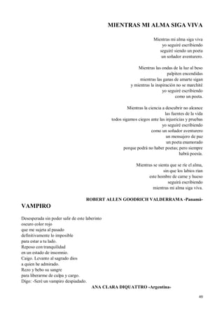 49
MIENTRAS MI ALMA SIGA VIVA
Mientras mi alma siga viva
yo seguiré escribiendo
seguiré siendo un poeta
un soñador aventurero.
Mientras las ondas de la luz al beso
palpiten encendidas
mientras las ganas de amarte sigan
y mientras la inspiración no se marchité
yo seguiré escribiendo
como un poeta.
Mientras la ciencia a descubrir no alcance
las fuentes de la vida
todos sigamos ciegos ante las injusticias y pruebas
yo seguiré escribiendo
como un soñador aventurero
un mensajero de paz
un poeta enamorado
porque podrá no haber poetas; pero siempre
habrá poesía.
Mientras se sienta que se ríe el alma,
sin que los labios rían
este hombre de carne y hueso
seguirá escribiendo
mientras mi alma siga viva.
ROBERT ALLEN GOODRICH VALDERRAMA -Panamá-
VAMPIRO
Desesperada sin poder salir de este laberinto
oscuro color rojo
que me sujeta al pasado
definitivamente lo imposible
para estar a tu lado.
Reposo con tranquilidad
en un estado de insomnio.
Caigo. Levanto al sagrado dios
a quien he admirado.
Rezo y bebo su sangre
para liberarme de culpa y cargo.
Digo: -Seré un vampiro despiadado.
ANA CLARA DIQUATTRO -Argentina-
 