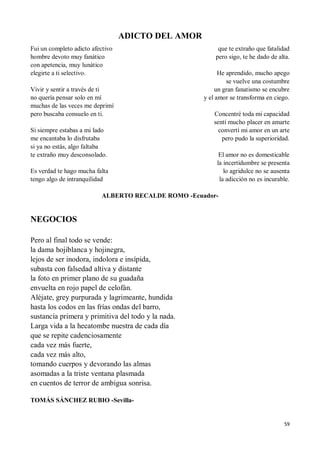 59
ADICTO DEL AMOR
Fui un completo adicto afectivo
hombre devoto muy fanático
con apetencia, muy lunático
elegirte a ti selectivo.
Vivir y sentir a través de ti
no quería pensar solo en mí
muchas de las veces me deprimí
pero buscaba consuelo en ti.
Si siempre estabas a mi lado
me encantaba lo disfrutaba
si ya no estás, algo faltaba
te extraño muy desconsolado.
Es verdad te hago mucha falta
tengo algo de intranquilidad
que te extraño que fatalidad
pero sigo, te he dado de alta.
He aprendido, mucho apego
se vuelve una costumbre
un gran fanatismo se encubre
y el amor se transforma en ciego.
Concentré toda mi capacidad
sentí mucho placer en amarte
convertí mi amor en un arte
pero pudo la superioridad.
El amor no es domesticable
la incertidumbre se presenta
lo agridulce no se ausenta
la adicción no es incurable.
ALBERTO RECALDE ROMO -Ecuador-
NEGOCIOS
Pero al final todo se vende:
la dama hojiblanca y hojinegra,
lejos de ser inodora, indolora e insípida,
subasta con falsedad altiva y distante
la foto en primer plano de su guadaña
envuelta en rojo papel de celofán.
Aléjate, grey purpurada y lagrimeante, hundida
hasta los codos en las frías ondas del barro,
sustancia primera y primitiva del todo y la nada.
Larga vida a la hecatombe nuestra de cada día
que se repite cadenciosamente
cada vez más fuerte,
cada vez más alto,
tomando cuerpos y devorando las almas
asomadas a la triste ventana plasmada
en cuentos de terror de ambigua sonrisa.
TOMÁS SÁNCHEZ RUBIO -Sevilla-
 