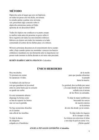 6
MÉTODO
Hipócrita sería al negar que eres mi hipótesis
en todas tus poses eres mi dicha, mi ternura
te estudio palmo a palmo eres mi tema
ven, presentaré algo concreto sobre ti
algún día entraremos juntos al Edén
apotema de mi descontrol febril.
Todos los tópicos me conducen a tu punto crespo
te analizo toda antes de posarme en gozo sobre ti
llevo registros de todos tus movimientos telúricos
lúbricos en éxtasis son todos los instantes a tu lado
consumado el conteo de tus dichas paso a tu síntesis.
Mi tesis cartesiana descansa en el conocimiento de tu cuerpo
subo y bajo cuando quiera tus montañas: conozco tus huecos
embelecos mundanos no me distraerán ante tu majestuoso ser
poseer todo instante tu dicha dorada es mi meta más preciada.
RUBÉN DARÍO CADENA FRANCO -Colombia-
ÚNICO HEREDERO
Hoy me dueles.
Te prometo no contar
las epopeyas vividas.
Te hablaré sólo del fervor
con que guardaste mi juventud
entre tu carne hasta que tu corazón
se quedó sin verbo.
En este testamento abierto
dispongo la forma como
se han de repartir los bienes
una vez sea tu partida.
No hay economías disueltas
en el camino
más allá de las tinieblas.
Te dejo la danza
de chaquiras
colgada en el bamboleo
de la noche
para que puedas alimentar
tu pasado
hasta la muerte.
La gratitud, don recibido por amor
y la copa donde te dejé mi labial
sellado con el aroma
de las flores ya cansadas.
Te dejo la mano temblorosa
buscando los surcos
de nuestra música
en la ternura
de este día donde ya no somos.
Te dejo todos los lugares
de lo siempre vivido.
La tristeza nos atraviese el alma
y nos deje la piel en carne viva.
¡Dicho queda!
ANGELA PENAGOS LONDOÑO -Colombia-
 
