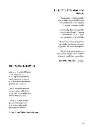 60
EL POETA ENAMORADO
(Epitafio)
Yace aquí el poeta enamorado,
que no supo tener quieta bragueta,
le costaba saber si una croqueta
es comida o un amor tapado.
Ciertamente, dejó muy apartado,
el misterio de la mujer coqueta,
cocinando sin ver en la receta
que había que freír el otro lado.
Él murió de deseos inconcretos,
de miradas que dan un cañonazo,
de poemas con sexos incompletos.
Deseó ser la voz y el puñetazo
que desvela, tal vez, bellos secretos;
solamente escribió un gran coñazo.
JULIO G. DEL RÍO -Valencia-
QUE NO SE ESCONDA
Que no se esconda el Jilguero
en esa palma tan alta
ni el Carpintero en el árbol
más frondoso de su campo
ni el sinsonte en la alborada
que baña ese río manso
Que no esconda la mañana
los rayos de un sol brillante
ni lágrimas en tus bellos ojos
mi niña de faz radiante.
Que no se esfume la guisa
que abraza la inspiración
ni la guitarra a la música
que alegra mi corazón.
DAHILDA GÓMEZ PINO -Tortosa-
 