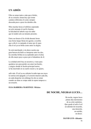 65
UN ADIÓS
Ellos se aman tanto o más que el dolor,
de su corazón, tienen hoy que tomar
caminos diferentes él como siempre
descuida poco a poco los detalles ella.
Mira muchas horas el teléfono esperando
un solo mensaje el cual le ilumine,
la felicidad de saberlo suyo de saber
que lo tendrá solo un instante presente.
Entre sus brazos él la olvida durante horas
esas horas largas llenas de agonía y zozobra
que a ella le va matando el amor por él, para
ella el sol ya no brilla como antes la alegría.
Se está marchando y sin darse cuenta una
gran barrera de hielo se interpone entre los dos,
las estrellas brillan en su esplendor pero el alma
de ella muere poco a poco por el abandono de él.
La soledad entró hoy en nosotros y viene para
quedarse nos para perder ese amor tan bonito,
y mágico donde la ilusión principal motor,
se ha encerrado en su cuarto oscuro y no quiere,
salir más. El sol ya no calienta la nube tapa sus rayos
la sonrisa está apagada y el corazón mueren cada día,
en cada despertar sin embargo los dos se aman
cuando un alma se rompe nada la repara tampoco a
un corazón.
ELIA BARRERA MARTINEZ -México-
DE NOCHE, NEGRAS LUCES…
De noche, negras luces
pintan días durmientes
de su color auténtico.
Que quede al salir el sol
un ademán de recuerdo,
una intuición,
un sentido,
un deseo.
DAVID LUIS -Alicante-
 