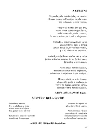 70
A CUESTAS
Negro alargado, desnivelado y no mirado.
Llevas a cuestas mil baratijas para la venta,
son tu bocado, tu ropa y siesta.
Vas por las fiestas, erre que erre,
todos te ven como un aguafiestas,
nadie te escucha, nadie contesta,
lo más te miran por si, así, te ahuyentan.
Colgado al hombro muestrario vario;
encendedores, gafas y gorras;
vendes dos gafas, hoy comes y cenas,
y si no rebuscas en basureras.
Atrás dejaste bellas montañas, ríos y valles
junto a animales, esas tus tierras de libertades,
de hambre y necesidades.
Ahora andas por las ciudades,
de esclavos hartos medio engañados,
en busca de la riqueza de la que te alejas.
Hombre sin tierra y sin riqueza,
al que sólo queda la muda queja,
volver no puedes a esas tus tierras,
sólo ser sombra por las ciudades.
JULIO GUZMÁN SANCHIS -España-
MISTERIO DE LA NOCHE
Misterio de la noche
leve soledad que se siente
tenues sombras reflejadas
luna que en lo alto observa.
Penumbra de un cielo oscurecido
deshabitado de sus azules
y ausente del ingente sol
pleno del brillo de luceros.
Ambiente tenso y difuso
en que divaga la consciencia
sumiéndose el subconsciente
en el mundo de los ensueños.
ANGEL LUIS GONZÁLEZ –Puerto Rico-
 