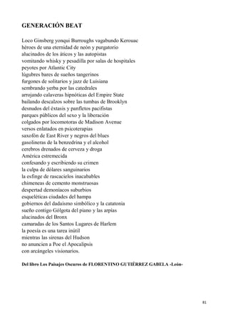 81
GENERACIÓN BEAT
Loco Ginsberg yonqui Burroughs vagabundo Kerouac
héroes de una eternidad de neón y purgatorio
alucinados de los áticos y las autopistas
vomitando whisky y pesadilla por salas de hospitales
peyotes por Atlantic City
lúgubres bares de sueños tangerinos
furgones de solitarios y jazz de Luisiana
sembrando yerba por las catedrales
arrojando calaveras hipnóticas del Empire State
bailando descalzos sobre las tumbas de Brooklyn
desnudos del éxtasis y panfletos pacifistas
parques públicos del sexo y la liberación
colgados por locomotoras de Madison Avenue
versos enlatados en psicoterapias
saxofón de East River y negros del blues
gasolineras de la benzedrina y el alcohol
cerebros drenados de cerveza y droga
América estremecida
confesando y escribiendo su crimen
la culpa de dólares sanguinarios
la esfinge de rascacielos inacabables
chimeneas de cemento monstruosas
despertad demoníacos suburbios
esqueléticas ciudades del hampa
gobiernos del dadaísmo simbólico y la catatonia
sueño contigo Gólgota del piano y las arpías
alucinados del Bronx
camaradas de los Santos Lugares de Harlem
la poesía es una tarea inútil
mientras las sirenas del Hudson
no anuncien a Poe el Apocalipsis
con arcángeles visionarios.
Del libro Los Paisajes Oscuros de FLORENTINO GUTIÉRREZ GABELA -León-
 
