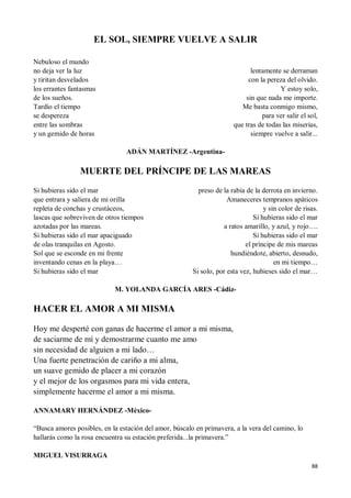 88
EL SOL, SIEMPRE VUELVE A SALIR
Nebuloso el mundo
no deja ver la luz
y tiritan desvelados
los errantes fantasmas
de los sueños.
Tardío el tiempo
se despereza
entre las sombras
y un gemido de horas
lentamente se derraman
con la pereza del olvido.
Y estoy solo,
sin que nada me importe.
Me basta conmigo mismo,
para ver salir el sol,
que tras de todas las miserias,
siempre vuelve a salir...
ADÁN MARTÍNEZ -Argentina-
MUERTE DEL PRÍNCIPE DE LAS MAREAS
Si hubieras sido el mar
que entrara y saliera de mi orilla
repleta de conchas y crustáceos,
lascas que sobreviven de otros tiempos
azotadas por las mareas.
Si hubieras sido el mar apaciguado
de olas tranquilas en Agosto.
Sol que se esconde en mi frente
inventando cenas en la playa…
Si hubieras sido el mar
preso de la rabia de la derrota en invierno.
Amaneceres tempranos apáticos
y sin color de risas.
Si hubieras sido el mar
a ratos amarillo, y azul, y rojo….
Si hubieras sido el mar
el príncipe de mis mareas
hundiéndote, abierto, desnudo,
en mi tiempo…
Si solo, por esta vez, hubieses sido el mar…
M. YOLANDA GARCÍA ARES -Cádiz-
HACER EL AMOR A MI MISMA
Hoy me desperté con ganas de hacerme el amor a mi misma,
de saciarme de mí y demostrarme cuanto me amo
sin necesidad de alguien a mi lado…
Una fuerte penetración de cariño a mi alma,
un suave gemido de placer a mi corazón
y el mejor de los orgasmos para mi vida entera,
simplemente hacerme el amor a mi misma.
ANNAMARY HERNÁNDEZ -México-
“Busca amores posibles, en la estación del amor, búscalo en primavera, a la vera del camino, lo
hallarás como la rosa encuentra su estación preferida...la primavera.”
MIGUEL VISURRAGA
 