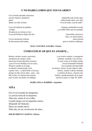 91
Y NO HABRÁ LOBOS QUE NOS GUARDEN
Con el miedo dictando sinrazones
que por mesura y prudencia
pasan
dando con todo al traste.
Con la levedad de las palabras
violadas
llevadas de un extremo al otro
al son del Poderoso Señor del Aire.
Con la monotonía continua
de desventuras televisadas,
taladrando todo sereno rigor.
endureciendo alma, seso, piel:
“Cosa de todos, cosa de nadie”.
Llegarán, profanada la noche,
…y no habrá lobos que nos guarden.
Honorables carniceros:
listos, en canal estamos,
piezas prestas
para su ominoso embarque.
RAÚL SÁNCHEZ ALEGRÍA -Vitoria-
COMO EXPLICAR QUE ES AMARTE...
Besarte, mirarte, tocarte, acariciarte,
entregarnos de cuerpo y alma...
hacen que la luna baje hacia nosotros,
y que el sol nos bendiga con sus rayos...
Desearte cuando no te tengo,
es adorarte cuando puedo verte,
y poder verte... es darle brillo a mis ojos,
porque en ellos está tu alma... pura... mía..
Me excitas, sin siquiera provocarme,
pues tu amor me puede, me doblega,
y no resisto a amarte, a entregarme,
sentirme, sometido a tus caricias...
Te amo, como no lo había sentido,
con esa intensidad ilimitada,
con esa pasión descontrolada,
con deseos, ansias, sin que importe nada...
Amarte, cuando te abrazo desnuda,
y colmarte de besos, y hacerte mía.
Amarte, cuando paseamos de la mano,
acaricio tu pelo y te digo TE AMO...
MARÍA NELLA BARRIOS -Argentina-
NIÑA
Eres el sol rozando las margaritas.
La caricia tierna de un despertar.
Niña mía, sonríe al ver el alba.
Cuando juegas con tus pequeñas manos,
dibujando mil fantasías.
Haces un mundo nuevo.
Niña mía, mi sol, mi universo de amor...
ROCÍO PRIETO VALDIVIA -México-
 