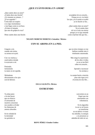 101
¿QUE CUÁNTO DURA UN AMOR?
¿Qué cuánto dura un amor?
¿Cuánto dura una ilusión?
¿Un instante un minuto...?
¿O un segundo ?
Como dura un suspiro
si es algo momentáneo
o tan fugaz como es un beso.
¿Si dura el instante
que una ola golpea la roca?
Dime cuánto dura una ilusión
un palpitar de un corazón...
Porque no sé, si al abrir
los ojos, ya el cuento se acabó
ya la ilusión se fue...
¿Qué cuánto dura un amor?
No sé cuánto dure
tal vez el mío sea eterno
porque yo te sigo amando
como el primer día que fue...
NELSON MORENO MORENO -Colombia / México-
CON SU AROMA EN LA PIEL
Llegaste a mí,
cuando aún tenías
su aroma en tu piel.
Con voz melosa y
cautivadora mirada
te acercaste a mí.
Poniendo,
tiernamente
tu mano en mi espalda.
Mirándome
directamente a los ojos
con tal dulzura
que en otros tiempos yo me
hubiese rendido ante ti
totalmente enamorada.
Más tengo la experiencia
de los años vividos
ya no es tan fácil
robar mi corazón...
Aprendí a reconocer
los aromas y
tu cuerpo huele a traición
pues aún sigue en ti
el aroma de otra flor...
OLGA SALDAÑA -México-
ESTRUENDO
Tu alma junto
a la mía hacen
que en silencio
el estruendo de
nuestros corazones
nos ayuden a olvidar
los fantasmas de
amores absurdos.
En la soledad de
la intimidad
tus gemidos se
convierten en un
fragor que me
atormentan con
vehemencia.
En la algarabía
tu ser es mi locura
se transforma
en mi delirio viviente
tus entrañas, tu energía
y tu presencia se
adueñan de todo mi ser.
RONY PÉREZ -Estados Unidos-
 