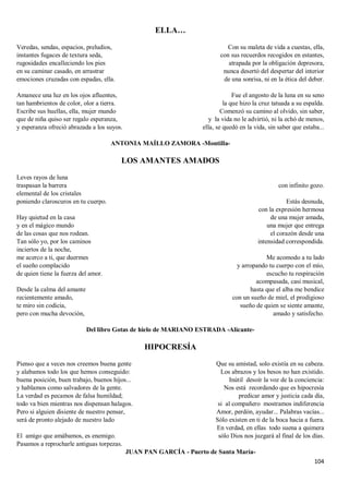 104
ELLA…
Veredas, sendas, espacios, preludios,
instantes fugaces de textura seda,
rugosidades encalleciendo los pies
en su caminar casado, en arrastrar
emociones cruzadas con espadas, ella.
Amanece una luz en los ojos afluentes,
tan hambrientos de color, olor a tierra.
Escribe sus huellas, ella, mujer mundo
que de niña quiso ser regalo esperanza,
y esperanza ofreció abrazada a los suyos.
Con su maleta de vida a cuestas, ella,
con sus recuerdos recogidos en estantes,
atrapada por la obligación depresora,
nunca desertó del despertar del interior
de una sonrisa, ni en la ética del deber.
Fue el angosto de la luna en su seno
la que hizo la cruz tatuada a su espalda.
Comenzó su camino al olvido, sin saber,
y la vida no le advirtió, ni la echó de menos,
ella, se quedó en la vida, sin saber que estaba...
ANTONIA MAÍLLO ZAMORA -Montilla-
LOS AMANTES AMADOS
Leves rayos de luna
traspasan la barrera
elemental de los cristales
poniendo claroscuros en tu cuerpo.
Hay quietud en la casa
y en el mágico mundo
de las cosas que nos rodean.
Tan sólo yo, por los caminos
inciertos de la noche,
me acerco a ti, que duermes
el sueño complacido
de quien tiene la fuerza del amor.
Desde la calma del amante
recientemente amado,
te miro sin codicia,
pero con mucha devoción,
con infinito gozo.
Estás desnuda,
con la expresión hermosa
de una mujer amada,
una mujer que entrega
el corazón desde una
intensidad correspondida.
Me acomodo a tu lado
y arropando tu cuerpo con el mío,
escucho tu respiración
acompasada, casi musical,
hasta que el alba me bendice
con un sueño de miel, el prodigioso
sueño de quien se siente amante,
amado y satisfecho.
Del libro Gotas de hielo de MARIANO ESTRADA -Alicante-
HIPOCRESÍA
Pienso que a veces nos creemos buena gente
y alabamos todo los que hemos conseguido:
buena posición, buen trabajo, buenos hijos...
y hablamos como salvadores de la gente.
La verdad es pecamos de falsa humildad;
todo va bien mientras nos dispensan halagos.
Pero si alguien disiente de nuestro pensar,
será de pronto alejado de nuestro lado
El amigo que amábamos, es enemigo.
Pasamos a reprocharle antiguas torpezas.
Que su amistad, solo existía en su cabeza.
Los abrazos y los besos no han existido.
Inútil desoír la voz de la conciencia:
Nos está recordando que es hipocresía
predicar amor y justicia cada día,
si al compañero mostramos indiferencia
Amor, perdón, ayudar... Palabras vacías...
Sólo existen en ti de la boca hacia a fuera.
En verdad, en ellas todo suena a quimera
sólo Dios nos juzgará al final de los días.
JUAN PAN GARCÍA - Puerto de Santa María-
 
