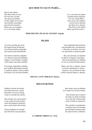 106
QUE DIOS TE SALVE MARÍA…
Dios te salve María.
Oh, María, Dios te salve…
He visto salir a tu hijo
unos pasos por delante.
Le han cogido en los olivos,
unos hombres miserables
para llevarle al pretorio.
Dicen, que van a juzgarle.
Le vi, las manos atadas.
Le vi, con miles de espinas
su blanca frente sangrante.
He visto, amiga María…
Unas cruces, dos maderas,
con tres clavos infinitos
que dicen van a clavarle.
Que Dios te salve María
María, que Dios te salve…
MERCEDES DEL PILAR GIL SÁNCHEZ –España-
MUJER
Ayer eras una niña que corría
por lugares llenos de fantasía,
en tu tierna mirada se expresaba
una inocencia que deslumbraba.
Tus rubores la dulzura cobijaban
y tu silueta el amor puro dibujaba,
aunque a veces llorabas, la alegría
volvía luego como dulce melodía...
En tu hogar impactaba tu rebeldía,
pero también derrochabas armonía
y cuando un abrazo y beso te daban
de ternura a los corazones llenabas.
Eras resplandeciente primavera
que iluminaba una y mil quimeras,
y florecías, en invierno, sin cesar,
era maravillosa tu forma de andar.
Hoy, eres hermosa, sin importar
tu edad, no te llegues a preocupar...
pues la juventud que es verdadera
se vive en el alma de bella manera.
Mujer; ayer, hoy y siempre, sincera
sé con tus sentimientos y certera...
expresa y vive esa forma de amar,
y todos te han de admirar y apreciar.
MIGUEL CANTÚ MORALES -México-
DOS EXTRAÑOS
Palidece la noche extraviada
otra noche tan vacía y eterna
desciende el frío en su manta
y lejos se esconde una estrella.
Dos extraños, dos cantos ajenos
es dar cuenta de lo que fuimos
como dos pequeños riachuelos
que se unen al paso del camino.
Fueron cómplices las miradas
que robé de tus ojos peregrinos
decir tantas cosas sin palabras
en el silencio de un beso sentido.
Dos extraños que se amaron
sin tomar en cuenta el tiempo
en un solo día se dieron tanto
entera el alma se conocieron.
Dos extraños así quedaremos
un gitano amor sin recuerdos
que estremeció nuestra mente
tan especial único y diferente.
J. FABRISIO ARRIETA G. -Perú-
 