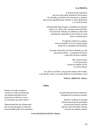110
LA FIESTA
Y parecía un día cualquiera,
una joven muy bella, mirando las horas pasar;
fue invitada a una fiesta. Con entusiasmo se preparó,
para un rato agradable pasar, Retocó su rostro ligeramente
y se vistió de amor.
Entusiasmada llegó al lugar, el ambiente era familiar;
música viva, buen vino y muchos deseos de bailar.
En la mesa de enfrente, un caballero la observaba
atentamente, admirando en ella, desde su escote
hasta su mínimo gesto.
El ambiente estaba en su apogeo,
el joven decidido, la invitó a la pista pasar,
desde ahí, se apropiaron del momento.
Era grato estar entre sus brazos, bailando un vals,
que parecía eterno... y así pasaron las horas,
y para ellos la fiesta continúo.
Ella vestía de amor,
él, de rojo pasión,
la luna de cómplice sirvió,
y el sol los abrazó.
(La vida es una fiesta, a la que todo mundo está invitado,
y uno decide, cómo y con quién disfrutar el más hermoso vals.)
NOELIA ARREIGUE -México-
VIDA
Ilusión con sueños pasajeros
vestidos de verdor en primavera,
con radiantes destellos de luz
nacimiento en Oriente y ocaso
en el poniente; por giros térreos.
Majestuosidad divinal infinitesimal
que no tiene parangón ni medición,
incuestionable poder de la naturaleza
con pinceladas de belleza anatómica,
semejanza de la maestría creadora.
Destinos variables en cascadas
terrenas emociones de genialidad,
travesías por diversos caminos
agrestes notas del folclor terrenal,
concierto de sinfonía camaral.
LUIS GONZÁLEZ CHÁVEZ -México-
 
