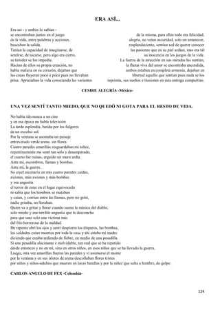 124
ERA ASÍ...
Era así - y ambos lo sabían -
se encontraban juntos en el juego
de la vida, entre palabras y acciones,
buscaban la salida.
Tenían la capacidad de imaginarse, de
sentirse, de tocarse, pero algo era cierto,
su timidez se los impedía.
Hacían de ellos su propia creación, no
había malicia en su corazón, dejaban que
las cosas fluyeran poco a poco pues no llevaban
prisa. Apreciaban la vida conociendo las variantes
de la misma, para ellos todo era felicidad,
alegría, no veían oscuridad, solo un amanecer,
resplandeciente, sentían sed de querer conocer
las pasiones que en su piel ardían, mas era tal
su inocencia en los juegos de la vida.
La fuerza de la atracción en sus miradas las sentían,
la flama viva del amor se encontraba encendida,
ambos estaban en completa armonía, dejaban en
libertad aquello que sentían pues nada se los
reprimía, sus sueños e ilusiones en esta entrega compartían.
CESIRE ALEGRÍA -México-
UNA VEZ SENTÍ TANTO MIEDO, QUE NO QUEDÓ NI GOTA PARA EL RESTO DE VIDA.
No había ido nunca a un cine
y en esa época no había televisión
La tarde esplendía, batida por los fulgores
de un excelso sol.
Por la ventana se asomaba un paisaje
entreverado verde arena. sin flores.
Cuatro paredes amarillas resguardaban mi niñez,
repentinamente me sentí tan solo y desamparado,
el cuarto fue ruinas, erguido un muro ardía.
Ante mí, escombros, llamas y bombas.
Ante mí, la guerra.
Su cruel escenario en mis cuatro paredes caídas,
aviones, más aviones y más bombas
y esa angustia
el terror de estar en el lugar equivocado
ni sabía que los hombres se mataban
y caían, y corrían entre las llamas, pero no grité,
nadie gritaba, no lloraban.
Quien va a gritar y llorar cuando suena la música del diablo,
solo miedo y esa terrible angustia que te desconcha
para que seas solo una víctima más
del frío horroroso de la maldad.
De repente abrí los ojos y sentí despierto los disparos, las bombas,
los soldados caían muertos por toda la casa y ahí estaba mi madre
diciendo que estaba ardiendo de fiebre, en medio de una pesadilla.
Si una pesadilla alucinante e inolvidable, tan real que se ha repetido
desde entonces y no en mí, sino en otros niños, en esos niños que se ha llevado la guerra.
Luego, otra vez amarillas fueron las paredes y vi asomarse el monte
por la ventana y en sus islotes de arena descollaban flores tristes
por niños y niños-adultos que mueren en locas batallas y por la niñez que salta a hombre, de golpe.
CARLOS ANGULO DE FEX -Colombia-
 