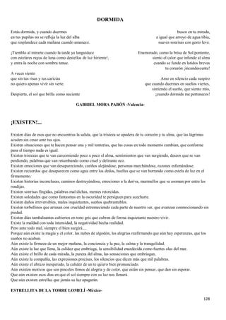128
DORMIDA
Estás dormida, y cuando duermes
en tus pupilas no se refleja la luz del alba
que resplandece cada mañana cuando amanece.
¡Tiemblo al mirarte cuando la tarde ya languidece
con estelares rayos de luna como destellos de luz hiriente!,
y entra la noche con sombra tenue.
A veces siento
que sin tus risas y tus caricias
no quiero apenas vivir sin verte.
Despierta, el sol que brilla como naciente
busco en tu mirada,
e igual que arroyo de agua tibia,
suaves sonrisas con gesto leve.
Enamorado, como la brisa de Sol poniente,
siento el calor que infunde al alma
cuando se funde en latidos breves
tu corazón ¡incandescente!
Amo en silencio cada suspiro
que cuando duermes en sueños viertes,
sintiendo el sueño, que siento mío,
¡cuando dormida me perteneces!
GABRIEL MORA PABÓN -Valencia-
¡EXISTEN!...
Existen días de esos que no encuentras la salida, que la tristeza se apodera de tu corazón y tu alma, que las lágrimas
acuden sin cesar ante tus ojos.
Existen situaciones que te hacen pensar una y mil tonterías, que las cosas en todo momento cambian, que conforme
pasa el tiempo nada es igual.
Existen tristezas que te van carcomiendo poco a poco el alma, sentimientos que van surgiendo, deseos que se van
perdiendo, palabras que van retumbando como cruel y delirante eco.
Existen emociones que van desapareciendo, cariños alejándose, personas marchándose, razones esfumándose.
Existen recuerdos que desaparecen como agua entre los dedos, huellas que se van borrando como estela de luz en el
firmamento.
Existen historias inconclusas, caminos destruyéndose, emociones a la deriva, murmullos que se asoman por entre las
rendijas.
Existen sonrisas fingidas, palabras mal dichas, mentes retorcidas.
Existen soledades que como fantasmas en la oscuridad te persiguen para acecharte.
Existen daños irreversibles, males inquietantes, sueños quebrantables.
Existen torbellinos que arrasan con crueldad estremeciendo cada parte de nuestro ser, que avanzan conmocionando sin
piedad.
Existen días tambaleantes cubiertos en tono gris que cubren de forma inquietante nuestro vivir.
Existe la maldad con toda intensidad, la negatividad hecha realidad.
Pero ante todo mal, siempre el bien surgirá....
Porque aún existe la magia y el color, las nubes de algodón, las alegrías reafirmando que aún hay esperanzas, que los
sueños no acaban.
Aún existe la firmeza de un mejor mañana, la conciencia y la paz, la calma y la tranquilidad.
Aún existe la luz que llena, la calidez que embriaga, la sensibilidad enardecida como fuertes olas del mar.
Aún existe el brillo de cada mirada, la pureza del alma, las sensaciones que embriagan.
Aún existe la compañía, las expresiones precisas, los silencios que dicen más que mil palabras.
Aún existe el abrazo inesperado, la calidez de un te quiero bien pronunciado.
Aún existen motivos que son pinceles llenos de alegría y de color, que están sin pensar, que dan sin esperar.
Que aún existen esos días en que el sol siempre con su luz nos llenará.
Que aún existen estrellas que jamás su luz apagarán.
ESTRELLITA DE LA TORRE LOMELÍ -México-
 