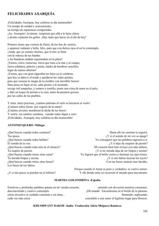 131
FELICIDADES AXARQUÍA
¡Felicidades Axarquía, hoy celebras tu día memorable!
Un tiempo de unidad y acercamiento,
un tiempo de esperanzas compartidas.
¡Ay, Axarquía!, levántate temprano que allá a lo lejos clarea
y pronto cantarán los gallos. ¡Hay tanto que hacer en el día de hoy!
Primero tienes que vestirte de fiesta, de luz has de vestirte,
y aparecer radiante y bella, feliz, para que con dulces ojos el sol te contemple.
¡Anda, que ya suenan clarines, que el aire se llena
con la música de tus bandas
y las banderas ondean esperándote en la plaza!
¡Vamos, tierra venturosa, tierra que mira a la mar y al campo,
tierra soñadora, pintora y poeta, madre de hombres sencillos,
lugar de manos abiertas!
¡Vamos, que con gran algarabía tus hijos ya lo celebran,
que hoy se detuvo el arado y quedaron las redes quietas,
para que resuene la magia de tu nombre con increíble fuerza!
Date prisa en bajar al río, sube pronto a la montaña,
recoge mil amapolas, y romero y tomillo, ponte una cinta de amor en el pelo,
y dale un toque de jazmín a tu cara, antes de pasearte gozosa
por las calles de tus pueblos.
Y mira, tierra preciosa, ¡cuántas palomas al verte se lanzaron al vuelo!
¡Cuántos niños lloran por cogerte de la mano!
¡Cuántos jóvenes mordieran la dicha de tus besos!
Y sonríe, sin sentirte vanidosa, cuando todos digan a coro:
¡Felicidades, Axarquía, hoy celebras tu día memorable!
ANTONIO QUERO -Málaga-
¿Qué buscas cuando todos caminan?
Tus pasos.
¿Qué buscas cuando todos hablan?
El sonido de tu voz.
¿Qué buscas cuando todo está en el silencio?
Tu suspiro de pasión.
¿Qué buscas cuando miras otras caras?
Tu mirada limpia y serena.
¿Qué buscas cuando miras otras bocas?
Los besos de tus labios.
¿Y si mis pasos se pierden en el infinito?
Hasta allí mi caminar te seguirá.
¿Y si el sonido de mi voz se apaga?
Yo conseguiré que las palabras regresen a ti.
¿Y si dejo de suspirar de pasión?
Mi corazón hará latir el tuyo con más énfasis.
¿Y si mi mirada deja de ser limpia y serena?
Yo lograré que el brillo vuelva a iluminar tus ojos tristes.
¿Y si mis labios laceran los tuyos?
Con tus besos sanarás esas heridas.
Porque cuando el Amor es puro y verdadero, se vuelve eterno.
Y allí donde estés yo recorreré el mundo para encontrarte.
MARTHA GOLONDRINA -España-
Emotivas y profundas palabras gotean en mi varado corazón;
desconcertado y cautivo contemplo
cómo envuelve tu cuidado constante a mi alma...
cada vez más cerca
uniendo con devoción nuestros corazones.
¡Oh amada! Encuéntrame en el borde de tu páramo,
llamando, suplicando,
concédele a este amor el legítimo lugar para florecer.
KHUSHWANT DAKSH –India- Traducción Alicia Minjarez Ramírez.
 
