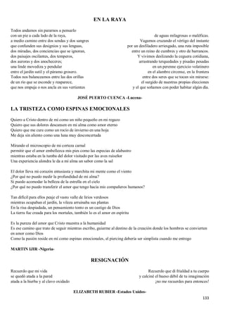 133
EN LA RAYA
Todos andamos sin pararnos a pensarlo
con un pie a cada lado de la raya,
a medio camino entre dos sendas y dos sangres
que confunden sus designios y sus lenguas,
dos miradas, dos conciencias que se ignoran,
dos paisajes oscilantes, dos temperos,
dos auroras y dos anocheceres;
una linde movediza y pendular
entre el jardín sutil y el páramo grosero.
Todos nos balanceamos entre las dos orillas
de un río que se esconde y reaparece,
que nos empuja o nos ancla en sus vertientes
de aguas milagrosas o maléficas.
Vagamos cruzando el vértigo del instante
por un desfiladero arriesgado, una ruta imposible
entre un reino de cumbres y otro de barrancos.
Y vivimos deslizando la ceguera cotidiana,
arrastrando terquedades y pisadas pesadas
en un perenne ejercicio volatinero
en el alambre circense, en la frontera
entre dos seres que se tocan sin mirarse:
el surgido de nuestras propias elecciones
y el que soñamos con poder habitar algún día.
JOSÉ PUERTO CUENCA -Lucena-
LA TRISTEZA COMO ESPINAS EMOCIONALES
Quiero a Cristo dentro de mí como un niño pequeño en mi regazo
Quiero que sus dolores descansen en mi alma como amor eterno
Quiero que me cure como un rocío de invierno en una hoja
Me deja sin aliento como una luna muy desconcertada
Mirando el microscopio de mi corteza carnal
permitir que el amor embellezca mis pies como las especias de alabastro
mientras estaba en la tumba del dolor visitado por las aves ruiseñor
Una experiencia alondra le da a mi alma un sabor como la sal
El dolor lleva mi corazón entusiasta y marchita mi mente como el viento
¿Por qué no puedo medir la profundidad de mi alma?
Si puedo acomodar la belleza de la estrella en el cielo
¿Por qué no puedo transferir el amor que tengo hacia mis compañeros humanos?
Tan difícil para ellos peaje el vasto valle de lirios verdosos
mientras ocupaban el jardín, la vileza arruinaba sus plantas
En la risa despiadada, un pensamiento tonto es un castigo de Dios
La tierra fue creada para los mortales, también lo es el amor en espíritu
Es la pureza del amor que Cristo muestra a la humanidad
Es ese camino que trato de seguir mientras escribo, guiarme al destino de la creación donde los hombres se convierten
en amor como Dios
Como la pasión reside en mí como espinas emocionales, el piercing debería ser simplista cuando me entrego
MARTIN IJIR -Nigeria-
RESIGNACIÓN
Recuerdo que mi vida
se quedó atada a la pared
atada a la hierba y al clavo oxidado
Recuerdo que di frialdad a tu cuerpo
y calciné el hueso débil de tu imaginación
¡no me recuerdes para entonces!
ELIZABETH RUBIER -Estados Unidos-
 