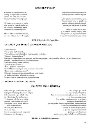 138
SANGRE Y POESÍA
Como los versos de mis Poesías,
la ira y los agravios la oscurecen,
recorre mis venas con alevosías,
te ven, te alaban, me enloquecen.
Mi candor, eres amor en mi razón,
rojo sangre mi verso de idolatrías,
necesito tus cariños en mi pasión,
sangre de versos en mis poesías.
Olvido el luto eterno de mi tristeza,
mi verso cubre el cuerpo de alegría,
sin preludio es mi sangre de tibieza,
el calor de tu amor será mi alegoría.
Así sangra mi corazón en mi poesía,
Transformo mi verso en letra brava,
caliente mi sangre de tanta valentía
¡sangras por que la rima no acaba!
Porque la sangre mía de Poeta
y mi corazón siempre sangra y llora,
llevo plumas y el papel en mi maleta,
triste el verso en mi rima y mi aurora.
JOSÉ RAFAEL DÍAZ -Puerto Rico-
UN AMOR QUE SUFRIÓ UN PARO CARDÍACO
Sonó su teléfono.
Vio de quien era la llamada...
Y aun sabiendo que la llamada lo mataría decidió contestar.
"Soy yo... ¿Podemos hablar?"
Recordaron cosas, discutieron por cosas, revivieron recuerdos... buenos y malos salieron a la luz... Resucitaron
muertos... inventaron historias, confirmaron otras...
Los dos lloraban y ambos lo sabían.
"¿Entonces qué hacemos?"
"Pues... podemos ser amigos"
El cruel bálsamo inútil para curar un corazón cercenado.
"Dame tiempo... déjame pensarlo".
El tiempo donde uno se encapsula pidiendo misericordia.
Al final normalmente la historia no cambia...
Un adiós para un amor que sufrió un paro cardíaco.
JOSÉ LUIS MARTÍNEZ LUNA -México-
UNA NENA EN LA PINTURA
Por el amor que te ofrecieron mis ojos
te desprendiste de aquella pintura antigua
todo para sentir a que sabe la vida.
La vida mía que fue también tuya.
Tu lienzo no volvió a ser el mismo
se sentía vacío sin tu grácil figura.
Ese vestido azul te tallaba perfecto.
Ya nada sería lo mismo
en aquel plano de colores
sin tu presencia.
Los seres de aquel mundo imaginado
te buscaron con desespero.
eras lo mejor que tenían.
La única mujer en la pintura.
Para mí en cambio siempre fuiste como una ilusión
un aliento, una esperanza.
A mí también me gustaba verte en la pintura
tenías tanta vida allá adentro
que me parecía mentira que estuvieras hecha de vinilos.
Cuando al fin logre tenerte conmigo
formada de mi misma piel y hueso
lo que más me gusto fue abrazarte
Que mejor narcótico amor;
que tu cuerpo recién bañado con jabón de olor.
EDWIN B. QUINTERO -Colombia-
 