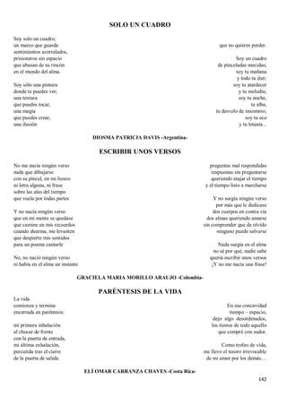 142
SOLO UN CUADRO
Soy solo un cuadro;
un marco que guarda
sentimientos acorralados,
prisioneros sin espacio
que abusan de su rincón
en el mundo del alma.
Soy sólo una pintura
donde te puedes ver;
una textura
que puedes tocar,
una magia
que puedes crear,
una ilusión
que no quieres perder.
Soy un cuadro
de pinceladas mecidas;
soy tu mañana
y todo tu éter;
soy tu atardecer
y tu melodía;
soy tu noche,
tu alba,
tu desvelo de insomnio;
soy tu eco
y tu letanía...
DIOSMA PATRICIA DAVIS -Argentina-
ESCRIBIR UNOS VERSOS
No me nacía ningún verso
nada que dibujarse
con su pincel, en mi lienzo
ni letra alguna, ni frase
sobre las alas del tiempo
que vuela por todas partes
Y no nacía ningún verso
que en mi mente se quedase
que camine en mis recuerdos
cuando duerma, me levanten
que despierte mis sentidos
para un poema cantarle
No, no nació ningún verso
ni había en el alma un instante
preguntas mal respondidas
respuestas sin preguntarse
queriendo atajar el tiempo
y el tiempo listo a marcharse
Y no surgía ningún verso
por más que le dedicase
dos cuerpos en contra vía
dos almas queriendo amarse
sin comprender que de olvido
ninguno puede salvarse
Nada surgía en el alma
no sé por qué, nadie sabe
quería escribir unos versos
¡Y no me nacía una frase!
GRACIELA MARIA MORILLO ARAUJO -Colombia-
PARÉNTESIS DE LA VIDA
La vida
comienza y termina
encerrada en paréntesis:
mi primera inhalación
al chocar de frente
con la puerta de entrada,
mi última exhalación,
percutida tras el cierre
de la puerta de salida.
En esa concavidad
tiempo – espacio,
dejo algo desordenados,
los tiestos de todo aquello
que compré con sudor.
Como trofeo de vida,
me llevo el tesoro irrevocable
de mi amor por los demás…
ELÍ OMAR CARRANZA CHAVES -Costa Rica-
 