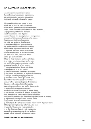 144
EN LA PALMA DE LAS MANOS
Andamos caminos que no conocemos
buscando senderos que nunca encontramos,
perseguimos metas que nunca alcanzamos,
teniéndolo todo en la palma de las manos.
Llegamos llorando a este mundo incierto
donde nos reciben con los brazos abiertos,
donde pronto aprendemos que todo es una farsa,
que la vida es un cuento y solo se vive un breve momento.
Zigzagueamos por tortuosos trayectos
donde encontramos seres abyectos
que envilecen el aire que respiramos, y no reparamos
en que todo lo tenemos en la palma de las manos.
Seguimos corriendo una loca carrera
sin mirar que la vida no tiene barreras;
y seguimos rodando por turbios caminos
sin pensar que el destino lo tenemos trazado
ni mirar a ese alguien que tenemos al lado.
Y seguimos corriendo nuestra loca carrera,
continuamos viviendo en nuestro loco andar,
sin mirar hacia atrás, sin siquiera pensar
en los que están sufriendo.
Llega un día el momento que la vida te frena
y no porque lo quieras, sino porque los años
sin sentirlo han surgido en decursar extraño
a pesar del impulso de tu loca carrera.
Y entonces ya quisieras detener ese tiempo
y dejar de correr en tu loca carrera,
y al fin te darás cuenta cómo todo fue en vano
y solo tuviste una primavera en la palma de tus manos.
Ahora que te sientes ya viejo y ya cansado
y recuerdas aquella carrera que tu vida fuera,
buscando sueños, tras de nuevas quimeras
cuando todo lo tenías en las palma de tus manos.
Pasamos por la vida y al mirar hacia atrás,
de pronto comprendemos que sueños fueron sueños
y por consiguiente ya no regresan más,
que seremos como el tiempo que se pasa al olvido
y solo seremos el recuerdo de nuestros seres queridos.
Hoy también te das cuenta que el otoño y el invierno
son como dos hermanos que anualmente regresan cogidos de la mano,
y la primavera contemplas cómo forra los ramos
que quedaron desnudos una fría mañana
y al árbol pinta de verde para su sombra darnos cuando llegue el verano.
El tiempo será implacable y se hartará de tus años
y tu cabello blanco como ovejas en rebaño,
y un día, al mirarte al espejo verás a un extraño
que anduvo por caminos y corrió por senderos
cuando todo lo tuvo en la palma de sus manos.
LORENZO MARTIN -Estados Unidos-
 