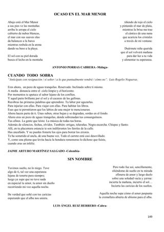 149
OCASO EN EL MAR MENOR
Abajo está el Mar Menor
a sus pies ve las montañas
arriba lo arropa el cielo
cubierto de nubes blancas,
el mar con sus suaves olas
da balanceo a la barca
mientras resbala en la arena
dando su beso a la playa.
El sol con su piel dorada
busca el lecho en la montaña
tiñendo de rojo el cielo
y pintando el mar de plata,
mientras la brisa me trae
el cántico de una nana
que acaricia los cristales
a través de mi ventana:
Duérmete niña querida
que el sol volverá mañana
para dar luz a tu vida
y alimentar tu esperanza.
ANTONIO PORRAS CABRERA -Málaga-
CUANDO TODO SOBRA
“Anticípate con resignación / sí señor / a lo que puntualmente vendrá / cómo no”. Luis Rogelio Nogueras.
Eres ahora, un pozo de aguas tranquilas. Reservado. Inclinado sobre ti mismo.
A media distancia entre el cielo limpio y el horizonte.
Por momentos te apetece el sabor lejano de los confites.
Y aquel patio brillante por el sol y el cacareo de las gallinas.
Recobras las primeras palabras que aprendiste. Tu labor por aguzarlas.
Para injuriar con ellas. Para viajar con ellas. Para habitar los libros.
Esas que te permitieron que los labios de una mujer te mencionaran.
Ahora hacen parte de ti. Unas suben, otras bajan y se degradan, sordas en el fondo.
Ahora eres un pozo de aguas tranquilas, donde sobrenadan tus consanguíneos.
Tus afines. La gente que leíste. La música de todas tus horas.
Además de silencios, fechas, olvidos. También: ortigas, telarañas. Negra escarcha. Chispas y llanto.
Allí, en tu placentera estancia te son indiferentes los faroles de la calle.
Has encallado. Y no puedes frotarte los ojos para borrar los errores.
Te ha sometido al ancla, de una buena vez. Todo el carrete está casi desovillado.
Y, como una pluma que levita hacia la hondura rememoras lo dichoso que fuiste,
cuando eras un infeliz.
JAIME ARTURO MARTÍNEZ SALGADO -Colombia-
SIN NOMBRE
Tuvimos sueño, no lo niego. Tuve
algo de ti, tal vez una esperanza
lejana de tenerte para siempre;
luego ya supe que no tuve nada
en especial tu amor, tu amor sin dueño
recorriendo mi voz aquella noche.
De verdad que soñé con tus caricias
esperando que el alba nos uniera.
Pero todo fue así, sencillamente,
oliéndome de sueño en tu mirada
efímera de amor y largo duelo
sobre una soledad vacía y yerma:
incierta la mañana, incierto el sol…
Incierta las caricias de los sueños.
Aquella noche supe cómo el amor pespunta
la cremallera abierta de abismo para el alba.
LUIS ÁNGEL RUIZ HERRERO -Cabra-
 