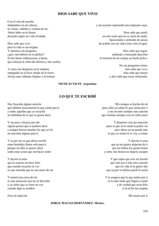 153
DIOS SABE QUE VIVO
Con el vino de anoche
añejándose en mi cabeza,
tú venias, soñabas y comías de mí.
Ahora bebo en tu honor,
desnudo según mi vida olvidada.
Dios sabe que vivo
pero la vida es un enigma.
Y entonces me pregunto,
¿qué vino beberé en tu jubileo?
En las horas embarazosas y duras,
que sofocan la rabia del destino y mis sueños.
A veces me despierto en la mañana
empapado en el licor salado de la tierra.
Arrojo unas sábanas limpias a la tristeza
y me acuesto esperando una respuesta suya.
Dios sabe que perdí,
en este suelo que no es suelo de nadie.
Apasionado y ardiendo de ansias
de acabar con mi vida como vino al agua.
Dios sabe que rogué,
pidiendo y buscando descifrar
el misterio de mi cuerpo ya hecho polvo.
No me pregunten cómo,
dios sabe que vivo,
dios sabe que muero
y dios sabe que estoy mintiendo.
NICOLÁS VILTE -Argentina-
LO QUE TE ESCRIBÍ
Hoy buscaba alguna canción
que hablara exactamente lo que siento por ti
y todas aquellas que yo escuché
no hablaban de lo que te quería decir
Y me puse a buscar por ahí
alguna poesía que te pudiera decir
y aunque fueron muchas las que yo leí
no encontré alguna para ti
Y es por eso es que ahora escribí
estas humildes líneas solo para ti
porque en ellas te quiero decir
todas estas cosas que me haces sentir
Y decirte te amo
que tu sonrisa me hace feliz
que cuando escucho tu voz
es una melodía que no me canso de oír
Y tenerte tan cerca de mí
es una sensación que no sé describir
y ya sabes que se corta mi voz
cuando digo tu nombre
Eres mi adicción
Mis amigos se burlan de mí
pues ellos ya saben lo que siento por ti
y me invento siempre una canción
que termina siempre con el verbo amor
Y despierto con esa emoción
pues sé que en la tarde te podré ver
pero ahora ya no puedo más
lo que yo siento te lo voy a contar
Y decirte te amo
que ya no quiero alejarme de ti
que tus labios los quiero besar
y entre mis brazos no dejarte escapar
Y que sepas que eres mi ilusión
que solo por ti late este corazón
que mi vida te la quiero dar
que ya por tu belleza perdí la razón
Y te aseguro que lo que siento por ti
es lo más lindo que llegué a sentir
y de verdad que sería feliz
si tú al fin me aceptas
Me muero por ti
JORGE MACIAS HERNÁNDEZ -México-
 