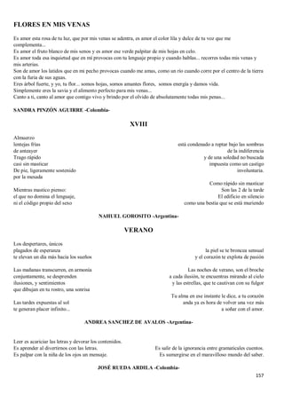 157
FLORES EN MIS VENAS
Es amor esta rosa de tu luz, que por mis venas se adentra, es amor el color lila y dulce de tu voz que me
complementa...
Es amor el fruto blanco de mis senos y es amor ese verde palpitar de mis hojas en celo.
Es amor toda esa inquietud que en mí provocas con tu lenguaje propio y cuando hablas... recorres todas mis venas y
mis arterias.
Son de amor los latidos que en mi pecho provocas cuando me amas, como un río cuando corre por el centro de la tierra
con la furia de sus aguas.
Eres árbol fuerte, y yo, tu flor... somos hojas, somos amantes flores, somos energía y damos vida.
Simplemente eres la savia y el alimento perfecto para mis venas...
Canto a ti, canto al amor que contigo vivo y brindo por el olvido de absolutamente todas mis penas...
SANDRA PINZÓN AGUIRRE -Colombia-
XVIII
Almuerzo
lentejas frías
de anteayer
Trago rápido
casi sin masticar
De pie, ligeramente sostenido
por la mesada
Mientras mastico pienso:
el que no domina el lenguaje,
ni el código propio del sexo
está condenado a reptar bajo las sombras
de la indiferencia
y de una soledad no buscada
impuesta como un castigo
involuntaria.
Como rápido sin masticar
Son las 2 de la tarde
El edificio en silencio
como una bestia que se está muriendo
NAHUEL GOROSITO -Argentina-
VERANO
Los despertares, únicos
plagados de esperanza
te elevan un día más hacia los sueños
Las mañanas transcurren, en armonía
conjuntamente, se desprenden
ilusiones, y sentimientos
que dibujan en tu rostro, una sonrisa
Las tardes expuestas al sol
te generan placer infinito...
la piel se te broncea sensual
y el corazón te explota de pasión
Las noches de verano, son el broche
a cada ilusión, te encuentras mirando al cielo
y las estrellas, que te cautivan con su fulgor
Tu alma en ese instante le dice, a tu corazón
anda ya es hora de volver una vez más
a soñar con el amor.
ANDREA SANCHEZ DE AVALOS -Argentina-
Leer es acariciar las letras y devorar los contenidos.
Es aprender al divertirnos con las letras.
Es palpar con la niña de los ojos un mensaje.
Es salir de la ignorancia entre gramaticales cuentos.
Es sumergirse en el maravilloso mundo del saber.
JOSÉ RUEDA ARDILA -Colombia-
 