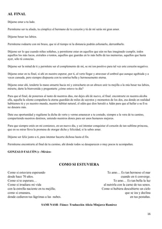 16
AL FINAL
Déjame estar a tu lado.
Permíteme ser tu aliado, tu cómplice el hermano de tu corazón y tú de mí serás mi gran amor.
Déjame besar tus labios.
Permíteme rodearte con mi brazo, que ni el tiempo ni la distancia podrán esfumarlo, derrumbarlo.
Déjame ser lo que cuando niñas soñabas, y permíteme estar en aquellos que aún no has imaginado cumplir, todos
aquellos los más locos, extraños o tontos, aquellos que guardas en lo más bello de tus memorias, aquellos que hasta
ayer, sólo tú conocías.
Déjame ser la mitad de ti y permítete ser el complemento de mí, se mi ion positivo para tal vez este corazón negativo.
Déjame estar en tu final, si ahí en nuestro esperar, por ti, al verte llegar y atravesar el umbral que aunque agobiada y a
veces cansada, pero siempre dispuesta con tu sonrisa bella y hermosamente eterna.
Déjame estar ahí, tenderte la mano atraerte hacia mí y estrecharte en un abrazo unir tu mejilla a la mía besar tus labios,
mirarte, darte la bienvenida y preguntarte ¿cómo estuvo tu día?
Para que al final, de ponernos al tanto de nuestros días, me dejes ahí de nuevo, al final. encontrarte en nuestra alcoba
ella, aquella la silente compañera la eterna guardián de miles de secretos y momentos de los dos, esa donde en realidad
habitamos tú y yo nuestro mundo, nuestro hábitat natural, el edén que dios heredó a Adán para que al hallar a su Eva
no deseara más.
Date esa oportunidad y regálame la dicha de verte y verme amanecer a tu costado, siempre a la vera de tu camino,
compartiendo nuestros destinos, uniendo nuestros dones para ser unos humanos mejores.
Para que siempre estés en mi comienzo, en un nuevo día, y así intentar conquistar el corazón de tan sublime princesa,
que en su mirar lleva la promesa de otorgar dicha y felicidad, si la sabes amar.
Déjame ser feliz junto a ti, para intentar hacerte dichosa hasta el fin.
Permíteme encontrarte al final de tu camino, ahí donde todos se desaparecen o muy pocos te acompañan.
GONZALO FALCÓN:): -México-
COMO SI ESTUVIERA
Como si estuviera esperando
desde hace 70 años.
Como si te esperara…
Como si irradiara mi vida
con la estrella naciente en tu mejilla;
como si emanara,
donde cedieron tus lágrimas a las nubes.
Te amo… Es tan hermoso el mar
cuando en ti converge.
Te amo… Es tan bella la luz
al nutrirla con la carne de tus senos.
Como si hubiera descubierto un cielo
que se iza y declina
en tus pestañas.
SAMI NASR -Túnez- Traducción Alicia Minjarez Ramírez
 