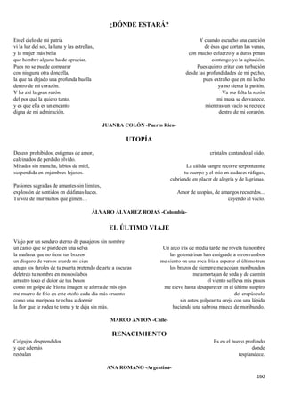 160
¿DÓNDE ESTARÁ?
En el cielo de mi patria
vi la luz del sol, la luna y las estrellas,
y la mujer más bella
que hombre alguno ha de apreciar.
Pues no se puede comparar
con ninguna otra doncella,
la que ha dejado una profunda huella
dentro de mi corazón.
Y he ahí la gran razón
del por qué la quiero tanto,
y es que ella es un encanto
digna de mi admiración.
Y cuando escucho una canción
de ésas que cortan las venas,
con mucho esfuerzo y a duras penas
contengo yo la agitación.
Pues quiero gritar con turbación
desde las profundidades de mi pecho,
pues extraño que en mi lecho
ya no sienta la pasión.
Ya me falta la razón
mi musa se desvanece,
mientras un vacío se recrece
dentro de mi corazón.
JUANRA COLÓN -Puerto Rico-
UTOPÍA
Deseos prohibidos, estigmas de amor,
calcinados de perdido olvido.
Miradas sin mancha, labios de miel,
suspendida en enjambres lejanos.
Pasiones sagradas de amantes sin límites,
explosión de sentidos en diáfanas luces.
Tu voz de murmullos que gimen…
cristales cantando al oído.
La cálida sangre recorre serpenteante
tu cuerpo y el mío en audaces ráfagas,
cubriendo en placer de alegría y de lágrimas.
Amor de utopías, de amargos recuerdos...
cayendo al vacío.
ÁLVARO ÁLVAREZ ROJAS -Colombia-
EL ÚLTIMO VIAJE
Viajo por un sendero eterno de pasajeros sin nombre
un canto que se pierde en una selva
la mañana que no tiene tus brazos
un disparo de versos aturde mi cien
apago los faroles de tu puerta pretendo dejarte a oscuras
deletreo tu nombre en monosílabos
arrastro todo el dolor de tus besos
como un golpe de frío tu imagen se aferra de mis ojos
me muero de frío en este otoño cada día más cruento
como una mariposa te echas a dormir
la flor que te rodea te toma y te deja sin más.
Un arco iris de media tarde me revela tu nombre
las golondrinas han emigrado a otros rumbos
me siento en una roca fría a esperar el último tren
los brazos de siempre me acojan moribundos
me amortajan de seda y de carmín
el viento se lleva mis pasos
me elevo hasta desaparecer en el último suspiro
del crepúsculo
sin antes golpear tu oreja con una lápida
haciendo una sabrosa mueca de moribundo.
MARCO ANTON -Chile-
RENACIMIENTO
Colgajos desprendidos
y que además
resbalan
Es en el hueco profundo
donde
resplandece.
ANA ROMANO -Argentina-
 
