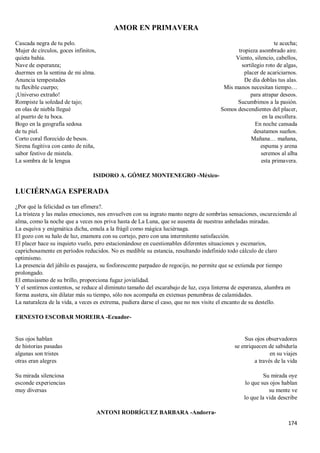 174
AMOR EN PRIMAVERA
Cascada negra de tu pelo.
Mujer de círculos, goces infinitos,
quieta bahía.
Nave de esperanza;
duermes en la sentina de mi alma.
Anuncia tempestades
tu flexible cuerpo;
¡Universo extraño!
Rompiste la soledad de tajo;
en olas de niebla llegué
al puerto de tu boca.
Bogo en la geografía sedosa
de tu piel.
Corto coral florecido de besos.
Sirena fugitiva con canto de niña,
sabor festivo de mistela.
La sombra de la lengua
te acecha;
tropieza asombrado aire.
Viento, silencio, cabellos,
sortilegio roto de algas,
placer de acariciarnos.
De día doblas tus alas.
Mis manos necesitan tiempo…
para atrapar deseos.
Sucumbimos a la pasión.
Somos descendientes del placer,
en la escollera.
En noche cansada
desatamos sueños.
Mañana… mañana,
espuma y arena
seremos al alba
esta primavera.
ISIDORO A. GÓMEZ MONTENEGRO -México-
LUCIÉRNAGA ESPERADA
¿Por qué la felicidad es tan efímera?.
La tristeza y las malas emociones, nos envuelven con su ingrato manto negro de sombrías sensaciones, oscureciendo al
alma, como la noche que a veces nos priva hasta de La Luna, que se ausenta de nuestras anheladas miradas.
La esquiva y enigmática dicha, emula a la frágil como mágica luciérnaga.
El gozo con su halo de luz, enamora con su cortejo, pero con una intermitente satisfacción.
El placer hace su inquieto vuelo, pero estacionándose en cuestionables diferentes situaciones y escenarios,
caprichosamente en períodos reducidos. No es medible su estancia, resultando indefinido todo cálculo de claro
optimismo.
La presencia del júbilo es pasajera, su fosforescente parpadeo de regocijo, no permite que se extienda por tiempo
prolongado.
El entusiasmo de su brillo, proporciona fugaz jovialidad.
Y el sentirnos contentos, se reduce al diminuto tamaño del escarabajo de luz, cuya linterna de esperanza, alumbra en
forma austera, sin dilatar más su tiempo, sólo nos acompaña en extensas penumbras de calamidades.
La naturaleza de la vida, a veces es extrema, pudiera darse el caso, que no nos visite el encanto de su destello.
ERNESTO ESCOBAR MOREIRA -Ecuador-
Sus ojos hablan
de historias pasadas
algunas son tristes
otras eran alegres
Su mirada silenciosa
esconde experiencias
muy diversas
Sus ojos observadores
se enriquecen de sabiduría
en su viajes
a través de la vida
Su mirada oye
lo que sus ojos hablan
su mente ve
lo que la vida describe
ANTONI RODRÍGUEZ BARBARA -Andorra-
 
