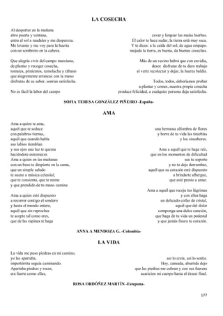 177
LA COSECHA
Al despertar en la mañana
abro puerta y ventana,
entra el sol a raudales y me despereza.
Me levanto y me voy para la huerta
con un sombrero en la cabeza.
Que alegría vivir del campo murciano,
de plantar y recoger cosecha,
tomates, pimientos, remolacha y rábano
que alegremente arrancas con la mano
disfrutas de su sabor, sonríes satisfecha.
No es fácil la labor del campo
cavar y limpiar las malas hierbas.
El calor te hace sudar, la tierra está muy seca.
Y te dices: a la caída del sol, de agua empapo.
mojada la tierra, es buena, da buenas cosechas.
Más de un vecino habrá que con envidia,
desee disfrutar de tu duro trabajo
al verte recolectar y dejar, la huerta baldía.
Todos, todos, deberíamos probar
a plantar y comer, nuestra propia cosecha
produce felicidad, a cualquier persona deja satisfecha.
SOFIA TERESA GONZÁLEZ PIÑEIRO -España-
AMA
Ama a quien te ama,
aquél que te seduce
con palabras tiernas,
aquél que cuando habla
sus labios tiemblan
y sus ojos una luz te quema
haciéndote estremecer.
Ama a quien en las mañanas
con un beso te despierte en la cama,
que un simple saludo
te suene a música celestial,
que te consienta, que te mime
y que prendido de tu mano camine.
Ama a quien esté dispuesto
a recorrer contigo el sendero
y hasta el mundo entero,
aquél que sin reproches
te acepte tal como eres,
que de las espinas te haga
una hermosa alfombra de flores
y borre de tu vida las tinieblas
y los sinsabores.
Ama a aquél que te haga reír,
que en los momentos de dificultad
sea tu soporte
y no te deje derrumbar,
aquél que su corazón esté dispuesto
a brindarte albergue,
que esté presto a amar.
Ama a aquél que recoja tus lágrimas
y con ellas haga
un delicado collar de cristal,
aquél que del dolor
componga una dulce canción,
que haga de tu vida un pedestal
y que jamás fisura tu corazón.
ANNA A MENDOZA G. -Colombia-
LA VIDA
La vida me puso piedras en mi camino,
yo las apartaba,
impertérrita seguía caminando.
Apartaba piedras y rocas,
era fuerte como ellas,
así lo creía, así lo sentía.
Hoy, cansada, aburrida dejo
que las piedras me cubran y con sus fuerzas
acaricien mi cuerpo hasta el éxtasi final.
ROSA ORDÓÑEZ MARTÍN -Estepona-
 