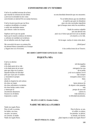 188
CONFESIONES DE UN TENORIO
Cuál es la crueldad extrema de tu boca
que muerde la comisura de mis labios
y provoca la ansiedad en mis venas
convirtiendo en mármol frío un cuerpo hermoso.
Cuál es la provocación que me lleva
a suplicar arrodillado a tu antojo
a sentir mis mutiladas manos
que robaron todos los tesoros.
Suplicar será lo que me quede
hasta que la muerte conduzca mi destino
y enfrente mi realidad con la dulzura
de mi imberbe rostro de Ángel caído.
Me convertiré de nuevo en estatua fría
de mármol blanco inmutable en el tiempo
y llegará otra vez el invierno
en esta desolada dimensión que me encuentro.
Ya no habrá dioses que me alumbren
ni espíritu que guíe mi abandono
pues mis alas recortadas impedirán
que te busque amor entre los escombros.
Nadie ha sentirse culpable
por esta derrota mía
pues soy el único que provocó con su desdén
a la muerte y a la vida.
En la negra noche al viento oirás decir.
¡Abrid paso!
A las confecciones de un Tenorio.
RICARDO CARPINTERO GONZÁLEZ -Cádiz-
PEQUEÑA MÍA
Cuál es tu destino
niña mía
te he dado parte de tu vida
te he dado parte de mi amor
para que sigas en el camino
dejando huellas de felicidad
para que vayas por el sendero
y encuentres tu propio
arco iris
dónde tú elegirás los mil colores
de cómo ser mujer
de cómo enfrentarte a tu destino
de cómo luchar contra viento
y marea por él
encontrarás desamores
fracasos no olvidarás
tropezarás y caerás
mil desengaños
tendrás
entregarás las rosa
de tu jardín
y tal vez te espines con él
más siempre
resurgirás cómo el ave
fénix
y
hasta entonces he
de dejarte volar pequeña
mía
porque de esos mil
colores tu
vida realizarás y
tu felicidad encontrarás.
BLANCA GARCIA -Estados Unidos-
NADIE ME REGALA FLORES
Nadie me regala flores.
Pero el café, su aroma,
los bebés, sus risas,
sus pies, sus pasos,
mi corazón, su latido.
Nadie me regala flores.
Pero la lluvia, su son,
el colibrí, su aleteo,
los pasteles, su dulzor,
tu mirada, mi ilusión.
¿Qué importa si nadie me regala flores?
BELÉN PERALTA -Cádiz-
 