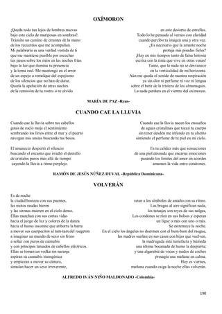190
OXÍMORON
¡Queda todo tan lejos de lumbres nuevas
bajo este cielo de mariposas en sombras!.
Transito un camino de errantes de la mano
de los recuerdos que me acompañan.
Mi palabrería es una verdad vestida de ti
que me mantiene punible por escuchar
tus pasos sobre los míos en las noches frías
bajo la luz que ilumina tu presencia
y la torna real. Me mantengo en el error
de un espejo a remolque del espejismo
de los silencios que no han de durar.
Queda la apelación de otras noches
de la remisión de tu rostro si te olvido
en este desierto de estrellas.
Todo lo he pensado al vernos con claridad
cuando percibo tu imagen una y otra vez.
¿Es necesario que la amante noche
proteja mis pisadas fieles?
¡Hay en mis tiempos tanto de falsa historia
escrita con la tinta que vive en otras venas!
Tanto, que la nada no se desvanece
en la verticalidad de mi horizonte.
Aún me queda el sonido de nuestra respiración
ya sin olor ni perfume ni voz ni lengua
sobre el batir de la tristeza de los almanaques.
La nada perdura en el vientre del oxímoron.
MARÍA DE PAZ -Reus-
CUANDO CAE LA LLUVIA
Cuando cae la lluvia sobre tus cabellos
gotas de rocío moja el sentimiento
sembrando los lirios entre el mar y el puerto
navegan mis ansias buscando tus besos.
El amanecer despertó el silencio
buscando el encanto que irradió el destello
de cristales puros más allá de tiempo
cayendo la lluvia a ritmo perplejo.
Cuando cae la lluvia nacen los ensueños
de aguas cristalinas que tocan tu cuerpo
sin tener desdén me infundo en tu aliento
sintiendo el perfume de tu piel en mi cielo.
Es tu calidez más que sensaciones
de una piel desnuda que encarna emociones
pasando los límites del amor en acordes
amamos la vida entre corazones.
RAMÓN DE JESÚS NÚÑEZ DUVAL -República Dominicana-
VOLVERÁN
Es de noche
la ciudad bosteza con sus puentes,
las motos raudas hieren
y las sirenas mueren en el cielo denso.
Ellas marchan con sus cortas vidas
hacia el juego de luz y colores de la danza
hacia el humo insomne que atiborra la barra
a mover sus cuerpecitos al tam-tam del raegeton
a imaginar un mundo de sexo sin freno
a soñar con puros de cannabis
y con príncipes tatuados de cabellos eléctricos.
Ellas se toman un vodka sin naranja
aspiran su cannabis transgénica
y empiezan a mover su cintura,
simulan hacer un sexo irreverente,
retan a los símbolos de antaño con su ritmo.
Las bragas al aire significan nada,
los tatuajes son reyes de sus nalgas,
Los condones se ríen en sus bolsos y esperan
un ligue o más con uno o más.
Se estremece la noche.
En el cielo los ángeles no duermen con el bum-bum del raegue,
las madres sueñan en sus casas con hijas que vuelven,
la madrugada está tumefacta y húmeda
una última bocanada de humo la despierta;
y una algarabía de voces y ruidos de coches
presagia una mañana en calma.
Hoy es viernes,
mañana cuando caiga la noche ellas volverán.
ALFREDO IVÁN NIÑO MALDONADO -Colombia-
 