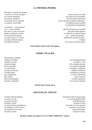 198
LA PRIMERA PIEDRA
Me oprime el mal de este mundo
y lo peor, no son los corruptos...
es la misma naturaleza
tan cruel en su belleza,
la vida dura sólo un segundo
y la justicia, nunca llega.
¡La justicia!... ¡vaya pamema!
¡ay!... ¡si dios existiera!
por suerte, es sólo un invento
donde se ocultan los miedos...
la excusa para las guerras
y un amor, que no es sincero
tan sólo, un baúl de riqueza
otra fábrica de dinero.
El giro social es un sueño
que esperó en el invernadero
de un inventor de promesas
con los síntomas de quienes gobiernan...
la indiferencia por el pueblo
y un patriotismo de pandereta.
¿Qué hay de bueno en el mundo?
¿por qué rezarán algunos?
si, salvarnos, no merece la pena
¡ay!... ¡pobres marionetas!...
perdonamos nuestros pecados...
... e incluso
nos tiramos la primera piedra.
LUIS MARIA SAIZ LASO -Portugalete-
AMOR Y PLACER
Pronunciaba su nombre
mientras su hombre
rodeaba su cuerpo
al mismo tiempo
que la acariciaba
y su piel besaba,
en cada movimiento
él estaba atento
para complacerla,
para amarla
hasta la profundidad
de toda su intimidad,
con suavidad penetraba
en cada ir y venir
ella no dejaba de gemir
a su cuerpo se abrazaba
a su pecho se refugiaba,
rendidos terminaron,
al despertar se miraron
su amor reafirmaron,
amor se juraron,
viviendo el presente,
con un amor constante.
VICKY BALTAZAR -Perú-
ESCUCHA EL VIENTO
Un dulce satén de palabras,
un canto a la vida
al corazón sencillo.
Escucha el viento
un nido de blancas golondrinas,
un atardecer con olor a flores,
un escalofrío en las venas.
Escucha el viento
un perfume sobre el musgo negro
un vuelo de pájaro herido,
un latido hermoso.
Escucha el viento
un mundo vacío de injusticia
un puente a la inocencia
a la paz del mundo.
Escucha el viento.
Del libro Violines sin música de ANA GARCÍA BRIONES –Linares-
 