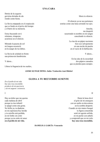 25
UNA CARA
Detrás de la ceguera
gaviotas doradas de ala
riendo como hiena.
La lluvia empapada en el crepúsculo
que se funde en el polvo del tiempo
y el barro de su memoria.
Estoy buceando en ti
siéntame, rómpeme,
acuéstese en el silencio.
Mirando la puesta de sol
mi lengua oscureció
en la sangre de tus labios.
La lluvia de soledad en frente
una primavera hambrienta
Y ahora...
Libera la fragancia de tus sueños,
libera tu silencio.
El silencio ya no nos pertenece
sonrías como una luna cerrando tus ojos.
Anoche,
me desperté
susurrando tu nombre en mi sangre
cancelando tu silencio.
La risa de un pájaro nocturno
hizo eco salvajemente
en una noche de pasión
en el vacío de la habitación.
Y ahora...
En las alas de la oscuridad
dos pájaros cansados
que se pierden para siempre.
ASOKE KUMAR MITRA -India- Traducción Anat Hidekel
GLOSA A TU RECUERDO AUSENTE
En el jardín de mi vida
hay una rosa encendida
producto de mi querencia
y de mi augusta existencia.
I
Hay un dolor que me quema
cada mañana de abril
porque tu risa infantil
se apagó como una gema.
No brilla ya, tu diadema
en mi esperanza hoy herida
y tu estrella está perdida,
en mi limbo sin color
porque ya no estás mi amor
en el jardín de mi vida.
II
Hasta la luna elevé
el grito de mi amargura
con un sueño en desventura
en la sombra desperté.
Cuando en mis manos busqué
tu figura consentida
sentí mi agonía sufrida,
en mi pecho con anhelo
y comprendí que en mi cielo
hay una rosa encendida.
DAMELIS J. GARCÍA -Venezuela-
 