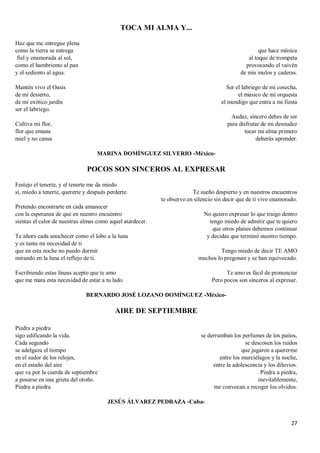 27
TOCA MI ALMA Y...
Haz que me entregue plena
como la tierra se entrega
fiel y enamorada al sol,
como el hambriento al pan
y el sediento al agua.
Mantén vivo el Oasis
de mi desierto,
de mi exótico jardín
ser el labriego.
Cultiva mi flor,
flor que emana
miel y no cansa
que hace música
al toque de trompeta
provocando el vaivén
de mis mulos y caderas.
Ser el labriego de mi cosecha,
el músico de mi orquesta
el mendigo que entra a mi fiesta
Audaz, sincero debes de ser
para disfrutar de mi desnudez
tocar mi alma primero
deberás aprender.
MARINA DOMÍNGUEZ SILVERIO -México-
POCOS SON SINCEROS AL EXPRESAR
Festejo el tenerte, y el tenerte me da miedo
sí, miedo a tenerte, quererte y después perderte.
Pretendo encontrarte en cada amanecer
con la esperanza de que en nuestro encuentro
sientas el calor de nuestras almas como aquel atardecer.
Te añoro cada anochecer como el lobo a la luna
y es tanta mi necesidad de ti
que en esta noche no puedo dormir
mirando en la luna el reflejo de ti.
Escribiendo estas líneas acepto que te amo
que me mata esta necesidad de estar a tu lado.
Te sueño despierto y en nuestros encuentros
te observo en silencio sin decir que de ti vivo enamorado.
No quiero expresar lo que traigo dentro
tengo miedo de admitir que te quiero
que otros planes debemos continuar
y decidas que terminó nuestro tiempo.
Tengo miedo de decir TE AMO
muchos lo pregonan y se han equivocado.
Te amo es fácil de pronunciar
Pero pocos son sinceros al expresar.
BERNARDO JOSÉ LOZANO DOMÍNGUEZ -México-
AIRE DE SEPTIEMBRE
Piedra a piedra
sigo edificando la vida.
Cada segundo
se adelgaza el tiempo
en el sudor de los relojes,
en el estaño del aire
que va por la cuerda de septiembre
a posarse en una grieta del otoño.
Piedra a piedra
se derrumban los perfumes de los patios,
se descosen los ruidos
que jugaron a quererme
entre los murciélagos y la noche,
entre la adolescencia y los diluvios.
Piedra a piedra,
inevitablemente,
me convocan a recoger los olvidos.
JESÚS ÁLVAREZ PEDRAZA -Cuba-
 