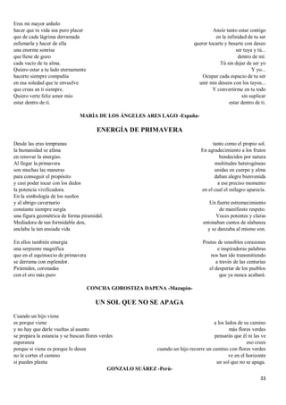 33
Eres mi mayor anhelo
hacer que tu vida sea puro placer
que de cada lágrima derramada
esfumarla y hacer de ella
una enorme sonrisa
que llene de gozo
cada vacío de tu alma.
Quiero estar a tu lado eternamente
hacerte siempre compañía
en esa soledad que te envuelve
que creas en ti siempre.
Quiero verte feliz amor mío
estar dentro de ti.
Ansío tanto estar contigo
en la infinidad de tu ser
querer tocarte y besarte con deseo
ser tuya y tú...
dentro de mí.
Tú sin dejar de ser yo
Y yo...
Ocupar cada espacio de tu ser
unir mis deseos con los tuyos...
Y convertirme en tu todo
sin suplicar
estar dentro de ti.
MARÍA DE LOS ÁNGELES ARES LAGO -España-
ENERGÍA DE PRIMAVERA
Desde las eras tempranas
la humanidad se afana
en renovar la energías.
Al llegar la primavera
son muchas las maneras
para conseguir el propósito
y casi poder tocar con los dedos
la potencia vivificadora.
En la simbología de los sueños
y al abrigo cavernario
constante siempre surgía
una figura geométrica de forma piramidal.
Mediadora de tan formidable don,
anclaba la tan ansiada vida
En ellos también emergía
una serpiente magnífica
que en el equinoccio de primavera
se derrama con esplendor.
Pirámides, coronadas
con el oro más puro
tanto como el propio sol.
En agradecimiento a los frutos
bendecidos por natura
multitudes heterogéneas
unidas en cuerpo y alma
daban alegre bienvenida
a ese preciso momento
en el cual el milagro aparecía.
Un fuerte estremecimiento
de manifiesto respeto.
Voces potentes y claras
entonaban cantos de alabanza
y se danzaba al mismo son.
Poetas de sensibles corazones
e inspiradoras palabras
nos han ido transmitiendo
a través de las centurias
el despertar de los pueblos
que ya nunca acabará.
CONCHA GOROSTIZA DAPENA -Mazagón-
UN SOL QUE NO SE APAGA
Cuando un hijo viene
es porque viene
y no hay que darle vueltas al asunto
se prepara la estancia y se buscan flores verdes
esperanza
porque si viene es porque lo desea
no le cortes el camino
si puedes planta
a los lados de su camino
más flores verdes
pensarás que él ni las ve
eso crees
cuando un hijo recorre un camino con flores verdes
ve en el horizonte
un sol que no se apaga.
GONZALO SUÁREZ -Perú-
 