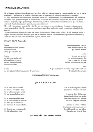 37
UN NUEVO AMANECER
De la línea del horizonte, justo donde estoy hoy el sol brilló hoy más que nunca, se viste de amarillo oro, con su mayor
resplandor, y sonríe como un príncipe cuando corteja a su linda princesa, porque hoy es un nuevo amanecer.
La sabia naturaleza es verde esmeralda, las plantas crecen alto y dialogan sobre “qué lindo amaneció”, los animalitos
corren sin cesar, ya no se refugian, no tienen miedo, los ríos son más caudalosos y cristalinos, allí fluyen los peces
nadando sin parar, porque quieren llegar al mar turqués, donde la sirena canta con voz de dulcinea, que con alegría
expresa la llegada de este nuevo gran día, este nuevo amanecer.
Hoy vuelvo a sonreírle a la admirable vida, Hoy hay nuevos colores en mis imágenes, Hoy quiero más que nunca
seguir apreciando la vida, Hoy me convierto en la gran poeta, Hoy soy la reina para ir a conquistar, más allá de las
estrellas.
Hoy seré una súper heroína, para volar por lo más alto del infinito, donde tomaré la hilera de mis inmensos sueños y
llegaré al extenso universo, me dejaré guiar por las hermosas estrellas, definitivamente hoy vi un nuevo amanecer y
que la luz creadora junto a los encantadores ángeles, entonen amén.
SUSANA RIVAS -Venezuela-
Léeme
que mis letras son la quimera
de unas ilusiones
en las que sólo estas tú
Léeme
no dejes que se ahuyenté
el ensueño que provoca
en esta absurda distancia
el deseo de tenerte
Léeme
no desperdicies la fértil imaginación de unos besos
que aguardan para recorrer
cada centímetro de tu piel
que sin ellos duerme.
Léeme
Y...deja que se siente
mi sentimiento en tus días
y que el amor siga su curso
fundido entre nuestros cuerpos.
Léeme
Y que te enamoren mis letras porque ellas son la voz
de mi maltrecho corazón.
DAHILDA GÓMEZ PINO -Tortosa-
¿QUE ES EL AMOR?
Es un cerro teñido de nube
Es una rosa abriéndose al sol
Es un niño sonriendo a la vida
Es una tarde de bello arrebol.
Es un rostro cargado de años
Es un cielo colmado de estrellas
Es el río que va caminando
Es la esencia de las cosas bellas.
Es el viento que pasa cantando
Es el árbol en pleno vigor
Son las aves que gozan volando
porque todo hizo Dios por amor.
Es sentir el dolor del hermano
Es cambiar la ofensa por perdón
Es brindar nuestro calor humano
Es servir sin poner condición
El amor es sereno y sublime
Es un canto, un consuelo, una voz
Es palabra, es la paz que redime
Maravilla que viene de Dios.
MARIO DURÁN GALLARDO -Colombia-
 