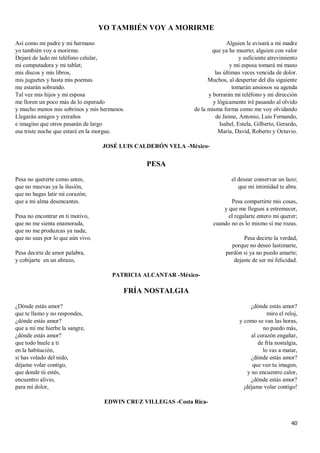 40
YO TAMBIÉN VOY A MORIRME
Así como mi padre y mi hermano
yo también voy a morirme.
Dejaré de lado mi teléfono celular,
mi computadora y mi tablet;
mis discos y mis libros,
mis juguetes y hasta mis poemas
me estarán sobrando.
Tal vez mis hijos y mi esposa
me lloren un poco más de lo esperado
y mucho menos mis sobrinos y mis hermanos.
Llegarán amigos y extraños
e imagino que otros pasarán de largo
esa triste noche que estaré en la morgue.
Alguien le avisará a mi madre
que ya he muerto; alguien con valor
y suficiente atrevimiento
y mi esposa tomará mi mano
las últimas veces vencida de dolor.
Muchos, al despertar del día siguiente
tomarán ansiosos su agenda
y borrarán mi teléfono y mi dirección
y lógicamente iré pasando al olvido
de la misma forma como me voy olvidando
de Jaime, Antonio, Luis Fernando,
Isabel, Estela, Gilberto, Gerardo,
María, David, Roberto y Octavio.
JOSÉ LUIS CALDERÓN VELA -México-
PESA
Pesa no quererte como antes,
que no muevas ya la ilusión,
que no hagas latir mi corazón;
que a mi alma desencantes.
Pesa no encontrar en ti motivo,
que no me sienta enamorada,
que no me produzcas ya nada;
que no seas por lo que aún vivo.
Pesa decirte de amor palabra,
y cobijarte en un abrazo,
el desear conservar un lazo;
que mi intimidad te abra.
Pesa compartirte mis cosas,
y que me llegues a estremecer,
el regalarte entero mi querer;
cuando no es lo mismo si me rozas.
Pesa decirte la verdad,
porque no deseo lastimarte,
perdón si ya no puedo amarte;
dejaste de ser mi felicidad.
PATRICIA ALCANTAR -México-
FRÍA NOSTALGIA
¿Dónde estás amor?
que te llamo y no respondes,
¿dónde estás amor?
que a mí me hierbe la sangre,
¿dónde estás amor?
que todo huele a ti
en la habitación,
si has volado del nido,
déjame volar contigo,
que donde tú estés,
encuentro alivio,
para mi dolor,
¿dónde estás amor?
miro el reloj,
y como se van las horas,
no puedo más,
al corazón engañar,
de fría nostalgia,
lo vas a matar,
¿dónde estás amor?
que veo tu imagen,
y no encuentro calor,
¿dónde estás amor?
¡déjame volar contigo!
EDWIN CRUZ VILLEGAS -Costa Rica-
 