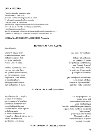 41
LUNA LUNERA...
Cómplice de todos los enamorados,
luz que alborota a los locos.
¿Cuántos secretos tendrá guardados la luna?
El sol se calienta cuando ella se esconde,
y eso que nunca se encuentran,
aunque dicen los poetas que se han citado infinidad de veces.
Debe ser que no acuerdan la hora de su encuentro,
y uno llega antes que el otro,
pero los astrónomos relatan que se han apareado en algunas ocasiones...
¿Será esa la razón por la cual el sol se calienta cuando ella no está?
ESPERANZA ENRÍQUEZ STARCHEVICH –Venezuela-
HOMENAJE A MI PADRE
(Día del padre)
Una tarde en que tronó,
en viernes nueve de junio
mi buen padre nos dejó
en oscuro plenilunio,
porque Cristo lo llamó.
Se abrió la puerta del Cielo
y en una nube vi a Dios,
nos quedamos boquiabiertos,
nos miramos unos a otros
sin palabras, como asertos;
al instante se borró;
relampagueaban truenos:
eran las lágrimas de hijos,
y de nietos por su abuelo.
Falleció en Andalucía,
en esta tierra él murió,
Roquetas de Mar (Almería)
y en Granada descansó
para estar junto a María,
la mujer que él más quería,
y siempre lo acompañó.
¡Ya están juntos descansando,
ya no sienten soledad...
los dos se siguen amando...
con Dios en La Eternidad!
MARÍA SIRENA MATRÍ MAR -España-
Aquella montaña es mágica
la senda de arcilla roja
que regresa con la luna llena
y mil rocas donde sentarse
con mil vistas diferentes
Extraño era que en un lugar así
no hubiera nadie
ni nadie viviera ni una luz
El aire frío y húmedo parece nuevo
respiro pinos bosques
que lejos mi vista acerca
Allí hay porque está ahí
aunque yo no esté
una cueva quizá encantada
y una ermita antigua
Sencillez y claridad sugiere la noche
alguien había escrito en una piedra
"dios es amor"
pienso que amor es amar
Me quedé en silencio
como animal que no piensa
y mira sin preguntar.
VICENTE COSCOLLÁ CERVERA -Valencia-
 